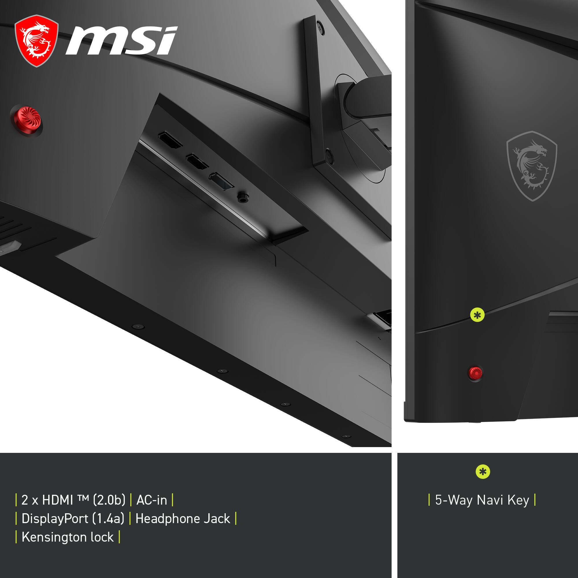 msi  
2 x HDMI™ (2.0b) | AC-in | DisplayPort (1.4a) | Headphone Jack | Kensington lock | 5-Way Navi Key