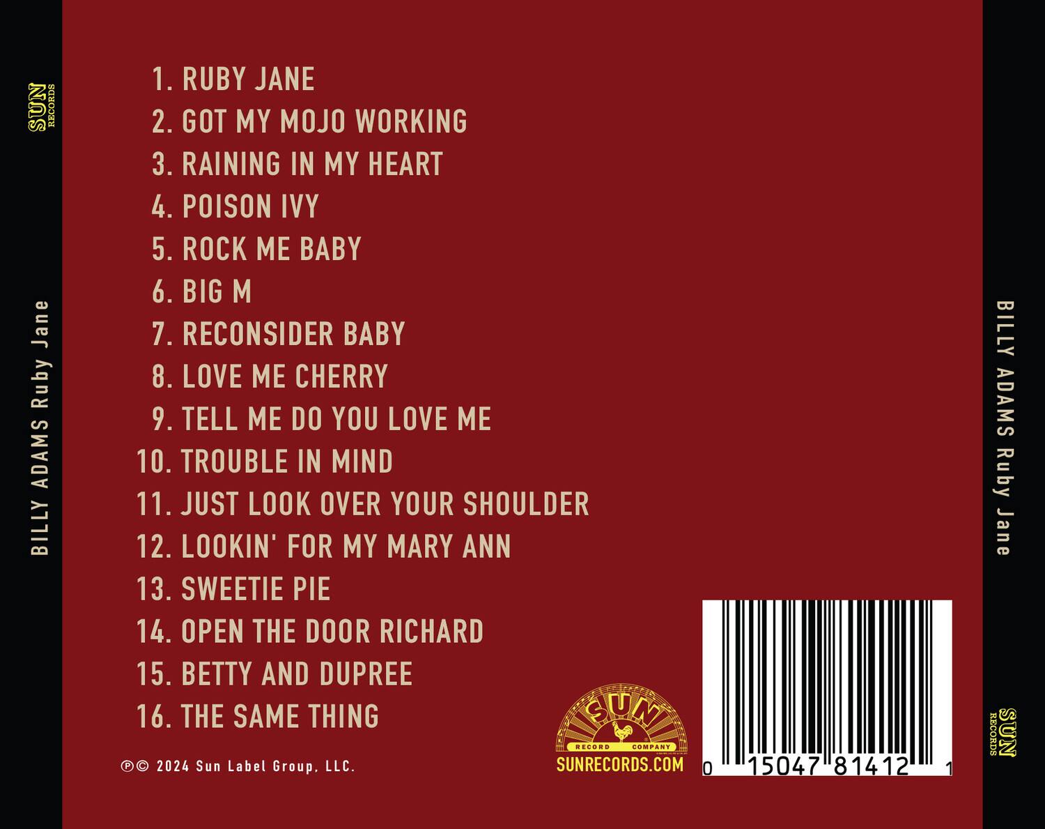SUN RECORDS  
BILLY ADAMS  
Ruby Jane  

1. RUBY JANE  
2. GOT MY MOJO WORKING  
3. RAINING IN MY HEART  
4. POISON IVY  
5. ROCK ME BABY  
6. BIG M  
7. RECONSIDER BABY  
8. LOVE ME CHERRY  
9. TELL ME DO YOU LOVE ME  
10. TROUBLE IN MIND  
11. JUST LOOK OVER YOUR SHOULDER  
12. LOOKIN' FOR MY MARY ANN  
13. SWEETIE PIE  
14. OPEN THE DOOR RICHARD  
15. BETTY AND DUPREE  
16. THE SAME THING  

© 2024 Sun Label Group, LLC.  
SUNRECORDS.COM  

0 15047 81412 1  

SUN RECORDS  
BILLY ADAMS  
Ruby Jane  

SUN RECORDS  
SUNRECORDS.COM