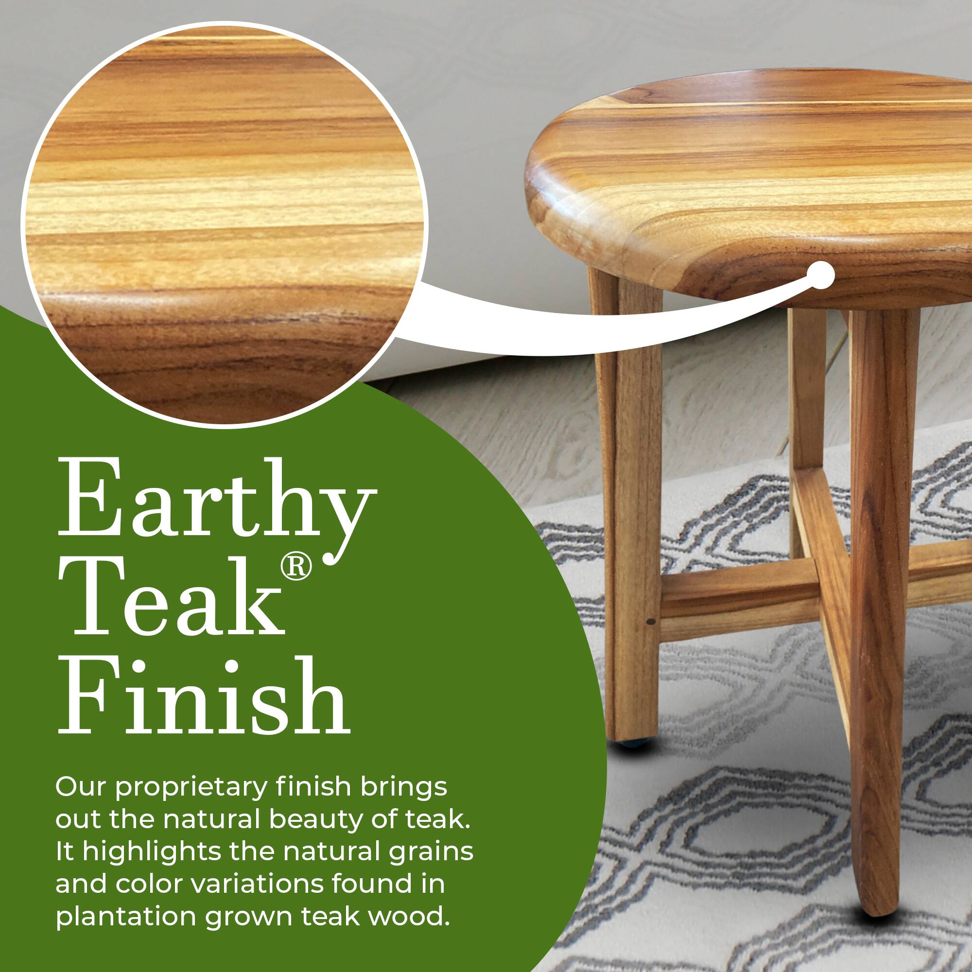 Earthy Teak® Finish

Our proprietary finish brings out the natural beauty of teak. It highlights the natural grains and color variations found in plantation grown teak wood.