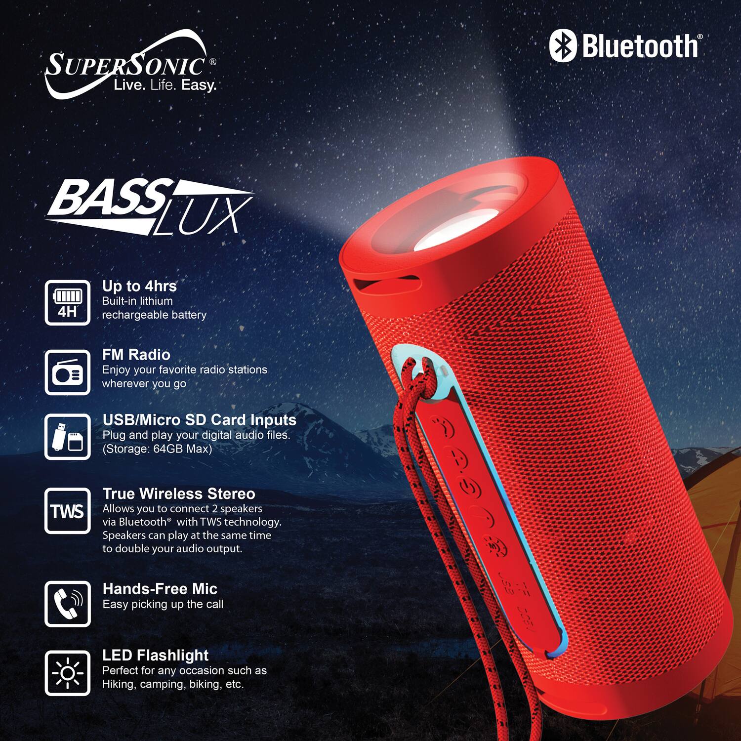**SUPERSONIC**  
Live. Life. Easy.

**BASS LUX**

- **Up to 4hrs**  
  Built-in lithium rechargeable battery

- **FM Radio**  
  Enjoy your favorite radio stations wherever you go

- **USB/Micro SD Card Inputs**  
  Plug and play your digital audio files  
  (Storage: 64GB Max)

- **True Wireless Stereo (TWS)**  
  Allows you to connect 2 speakers via Bluetooth with TWS technology.  
  Speakers can play at the same time to double your audio output.

- **Hands-Free Mic**  
  Easy picking up the call

- **LED Flashlight**  
  Perfect for any occasion such as Hiking, camping, biking, etc.