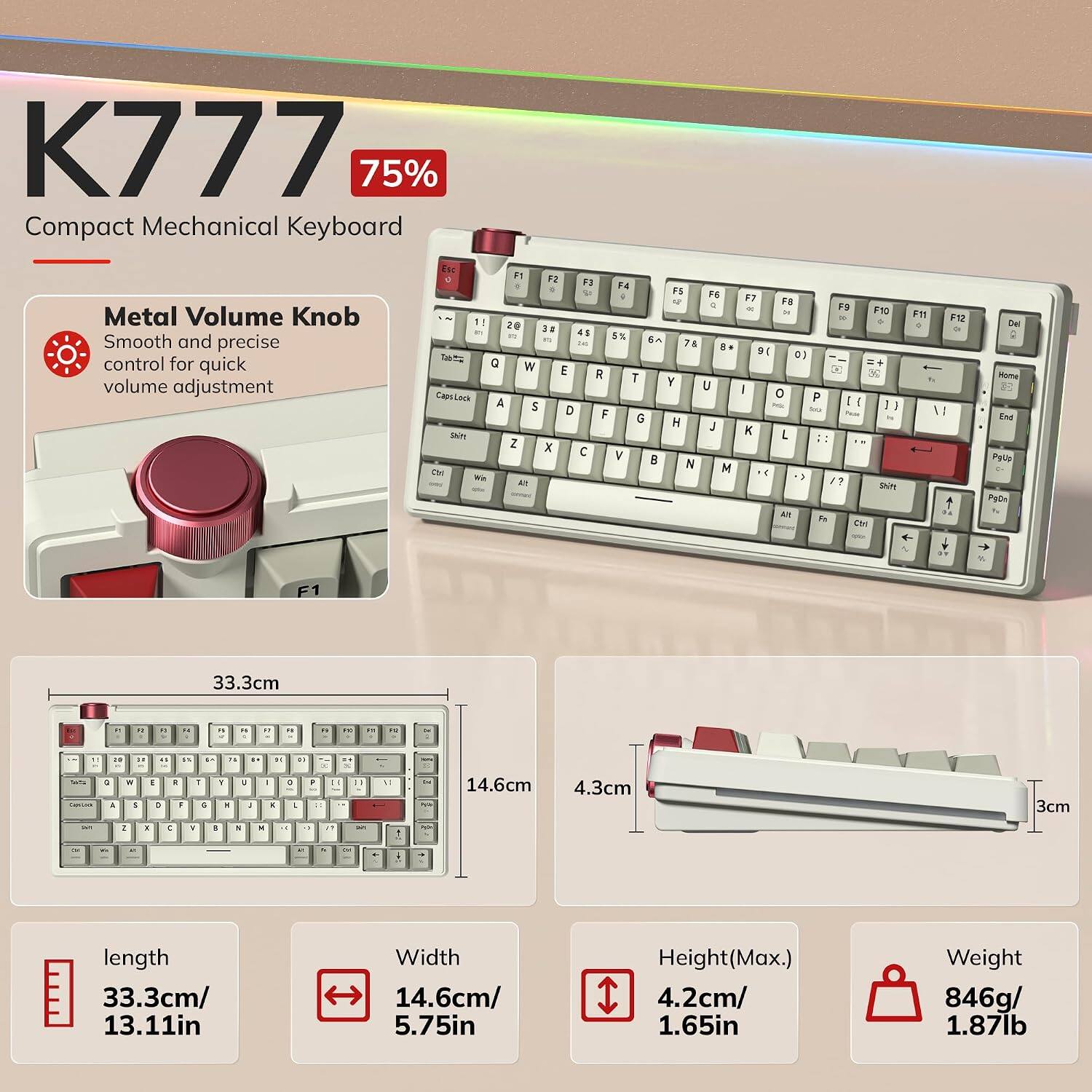 K777 75% Compact Mechanical Keyboard

Metal Volume Knob
Smooth and precise control for quick volume adjustment

F1 F2 F3 F4 F5 F6 F7 F8 F9 F10 F11 F12
Q W E R T Y U I O P
A S D F G H J K L
Z X C V B N M

length 33.3cm/ 13.11in
Width 14.6cm/ 5.75in
Height(Max.) 4.2cm/ 1.65in
Weight 846g/ 1.87lb