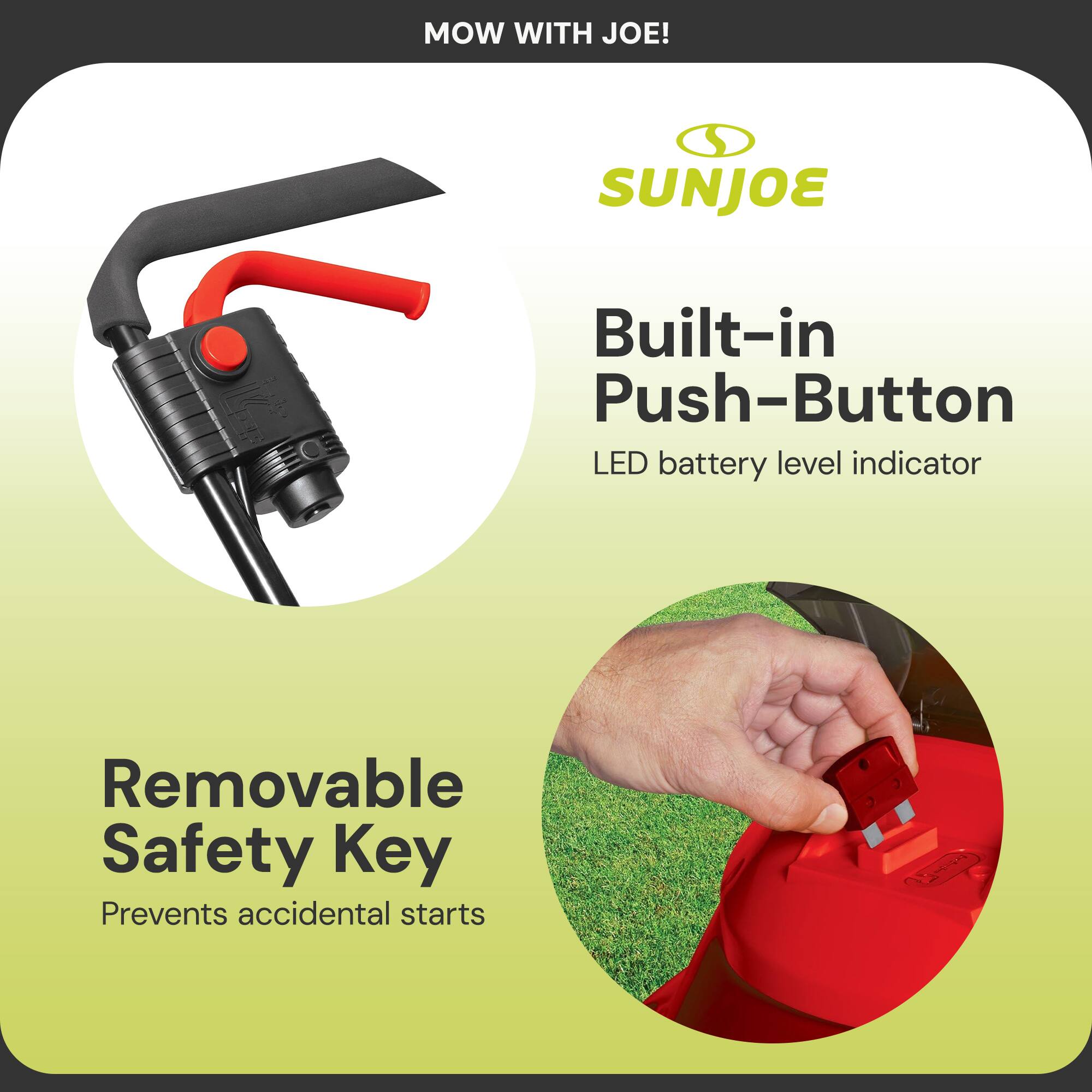MOW WITH JOE!  
SUNJOE  

Built-in Push-Button  
LED battery level indicator  

Removable Safety Key  
Prevents accidental starts