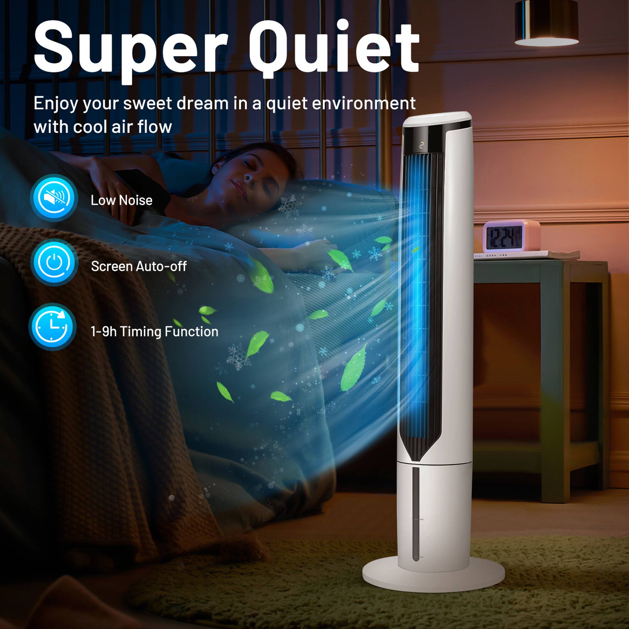 Super Quiet

Enjoy your sweet dream in a quiet environment with cool air flow

- Low Noise
- Screen Auto-off
- 1-9h Timing Function