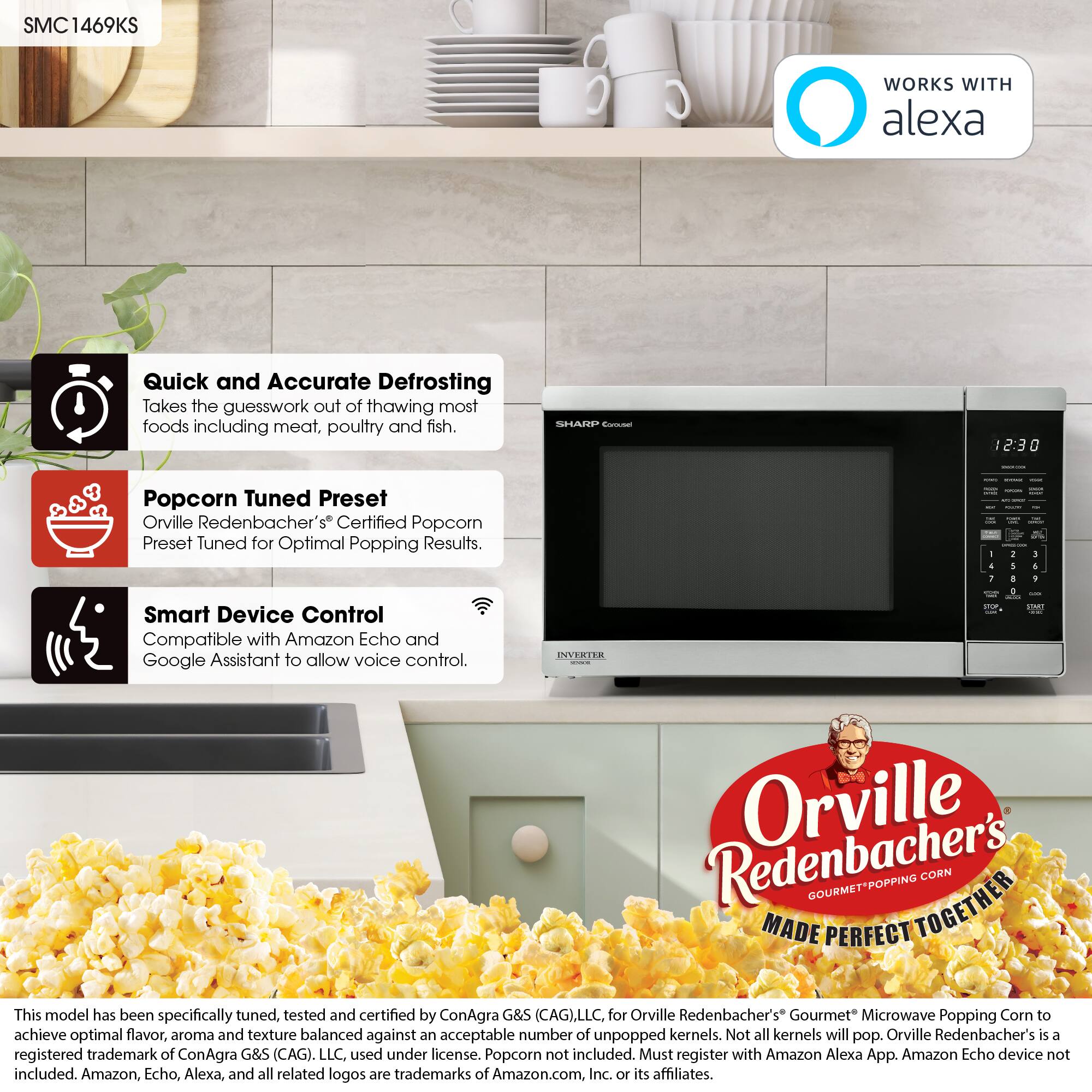 SMC1469KS

WORKS WITH alexa

Quick and Accurate Defrosting  
Takes the guesswork out of thawing most foods including meat, poultry and fish.

Popcorn Tuned Preset  
Orville Redenbacher's® Certified Popcorn Preset Tuned for Optimal Popping Results.

Smart Device Control  
Compatible with Amazon Echo and Google Assistant to allow voice control.

This model has been specifically tuned, tested and certified by ConAgra G&S (CAG), LLC. for Orville Redenbacher's Gourmet Microwave Popping Corn to achieve optimal flavor, aroma and texture balanced against an acceptable number of unpopped kernels. Not all kernels will pop. Orville Redenbacher's is a registered trademark of ConAgra G&S (CAG), LLC. used under license. Popcorn not included. Must register with Amazon Alexa App. Amazon Echo device not included. Amazon, Echo, Alexa, and all related logos are trademarks of Amazon.com, Inc. or its affiliates.