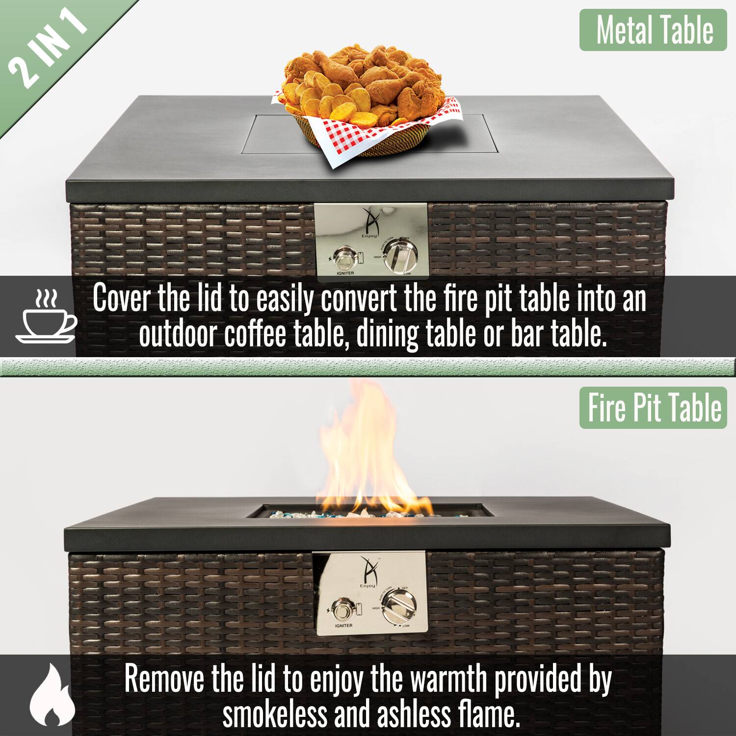 2 IN 1

Metal Table

Cover the lid to easily convert the fire pit table into an outdoor coffee table, dining table or bar table.

Fire Pit Table

Remove the lid to enjoy the warmth provided by smokeless and ashless flame.