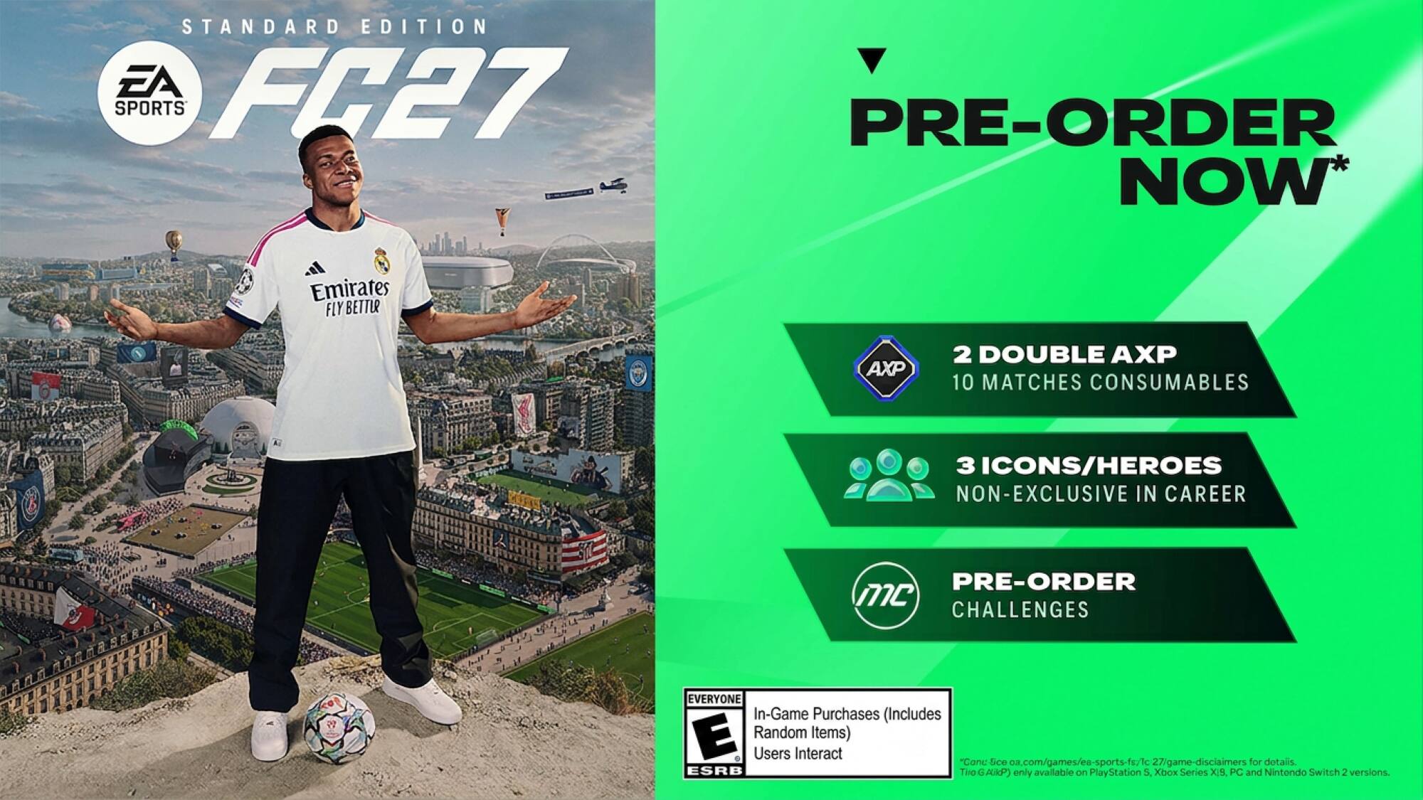 STANDARD EDITION EA FC27 SPORTS

PRE-ORDER NOW*

Emirates FLY BETTER

AXP
2 DOUBLE AXP 10 MATCHES CONSUMABLES
3 ICONS/HEROES NON-EXCLUSIVE IN CAREER
PRE-ORDER MC CHALLENGES

EVERYONE In-Game Purchases (Includes E Random Items) Users Interact "Cone Sice oa.com/games/ea-sports-fs/1c 27/game-disciaimers for dotalis. ESRB Two AlikP) only available on PlayStation 5, Xbox Series X/S, PC and Nintendo Switch 2 versions.