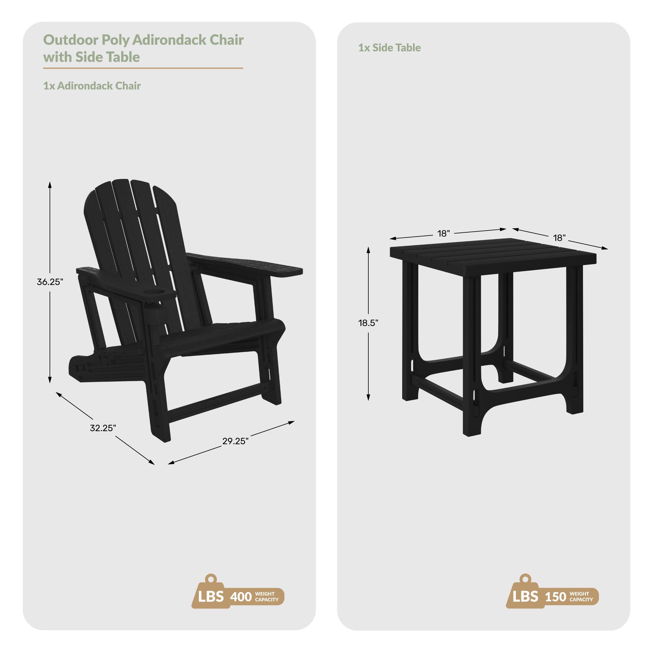 Outdoor Poly Adirondack Chair with Side Table  
1x Side Table  
1x Adirondack Chair  
Dimensions:  
- Chair: 36.25" H x 32.25" W x 29.25" D  
- Table: 18" W x 18" D x 18.5" H  
Weight Capacity:  
- Chair: 400 LBS  
- Table: 150 LBS