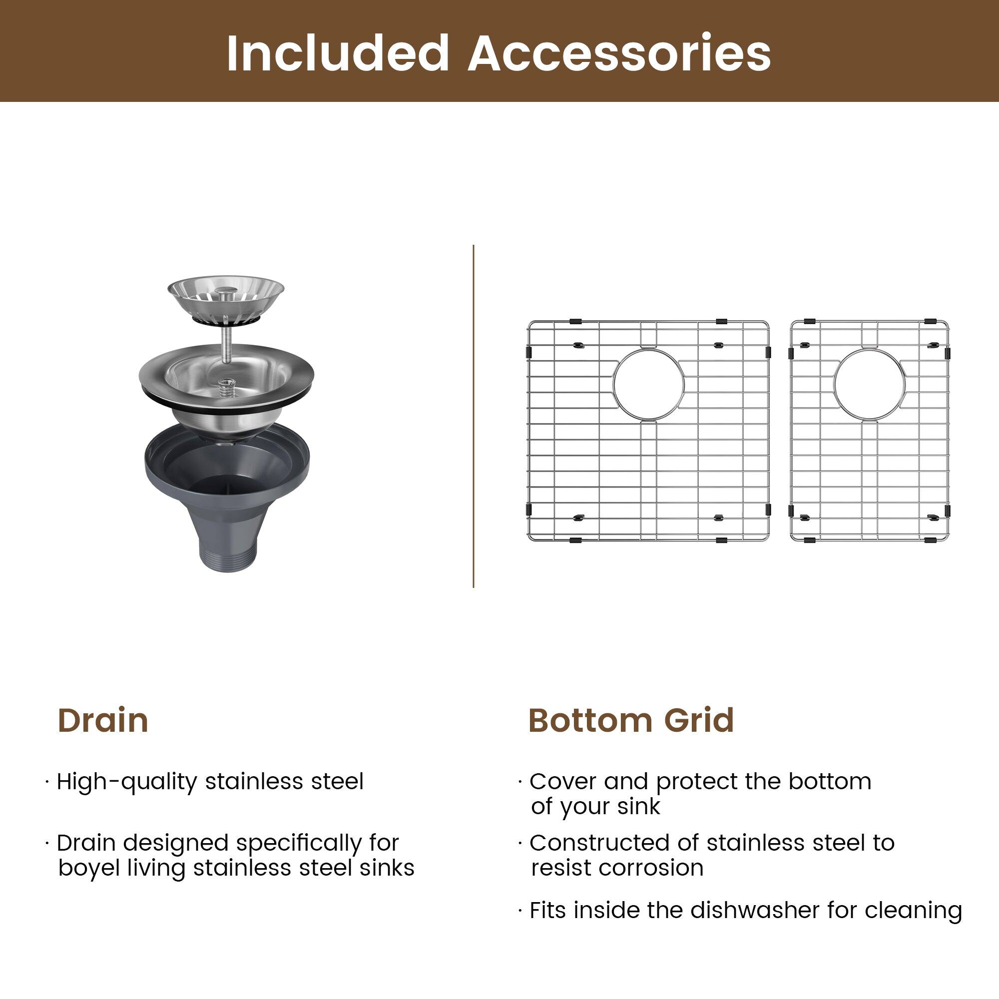 Included Accessories

Drain
High-quality stainless steel
Drain designed specifically for boyel living stainless steel sinks

Bottom Grid
Cover and protect the bottom of your sink
Constructed of stainless steel to resist corrosion
Fits inside the dishwasher for cleaning