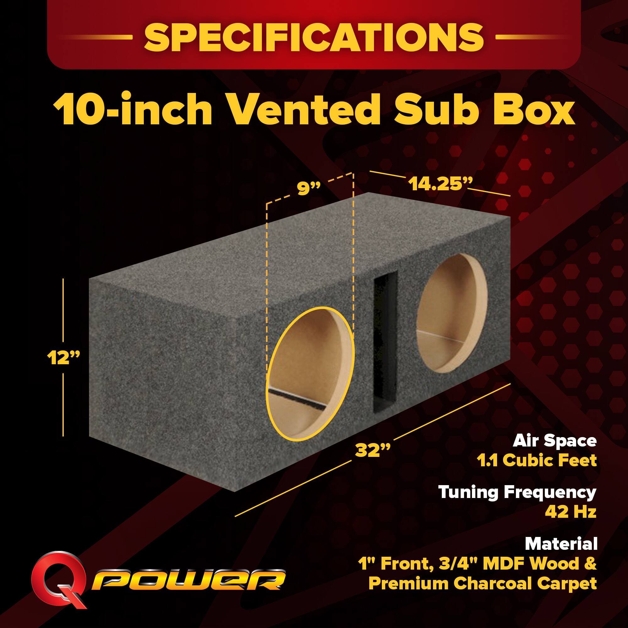 SPECIFICATIONS  
10-inch Vented Sub Box  
- 9"  
- 14.25"  
- 12"  
- 32"  
Air Space: 1.1 Cubic Feet  
Tuning Frequency: 42 Hz  
Material: 1" Front, 3/4" MDF Wood & Premium Charcoal Carpet