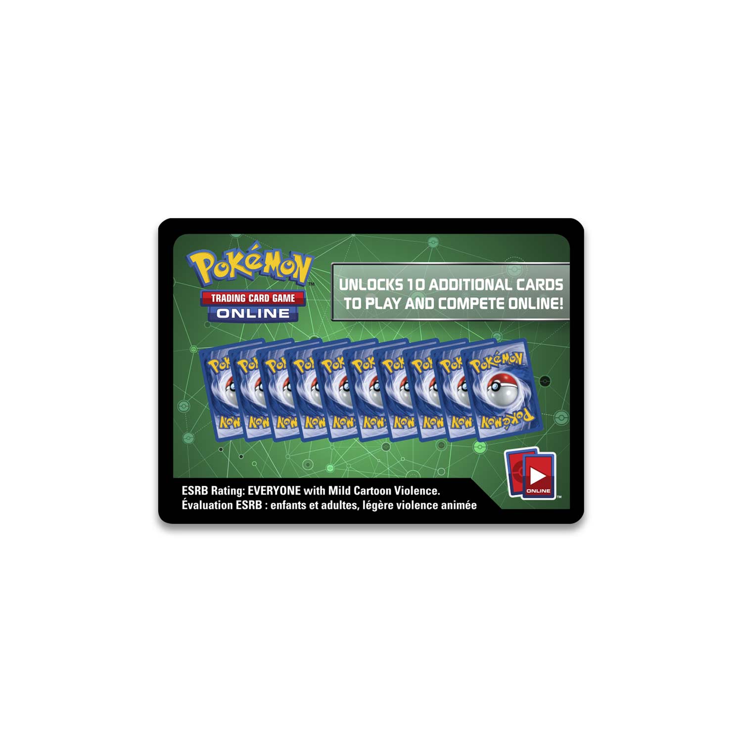 Pokémon Trading Card Game Online

UNLOCKS 10 ADDITIONAL CARDS TO PLAY AND COMPETE ONLINE!

ESRB Rating: EVERYONE with Mild Cartoon Violence
Evaluation ESRB: enfants et adultes, léger violence animée