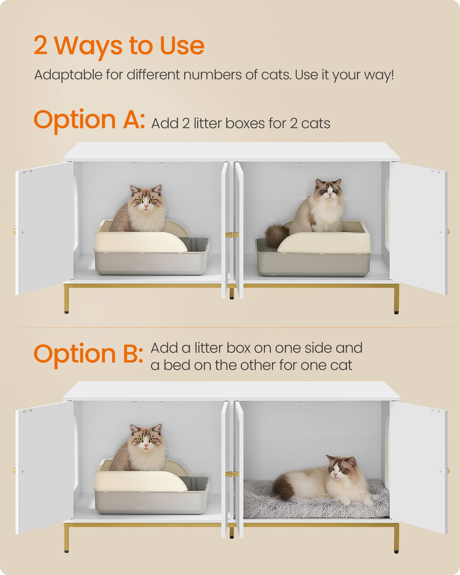 2 Ways to Use  
Adaptable for different numbers of cats. Use it your way!  

Option A: Add 2 litter boxes for 2 cats  

Option B: Add a litter box on one side and a bed on the other for one cat