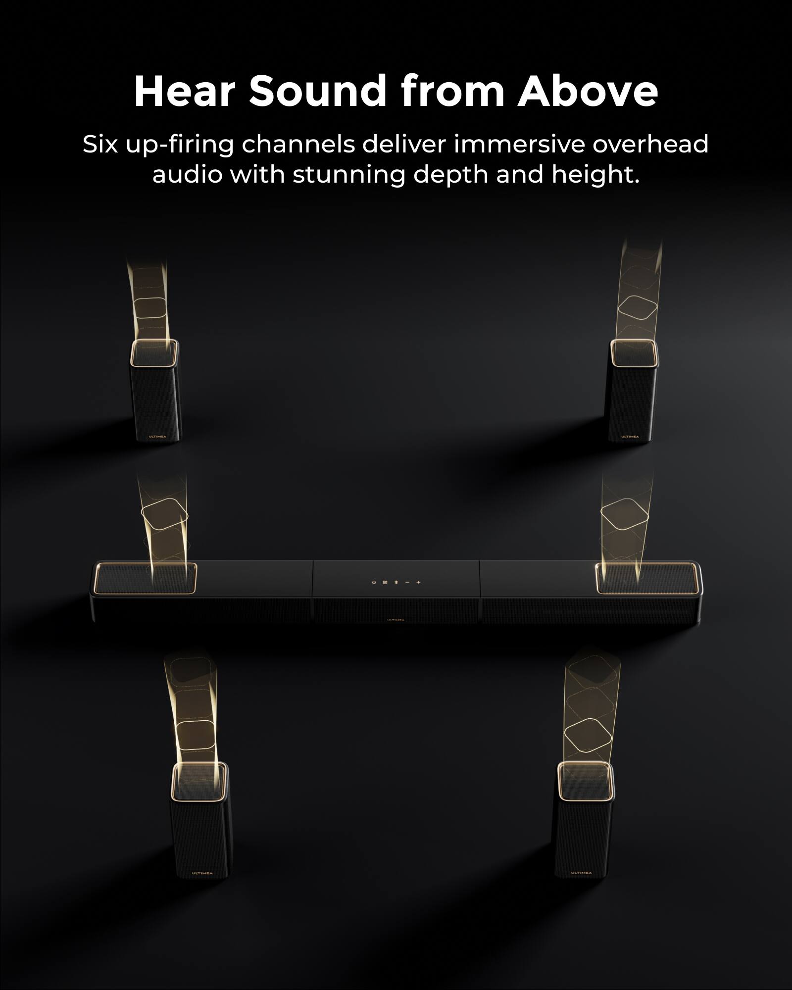 Hear Sound from Above

Six up-firing channels deliver immersive overhead audio with stunning depth and height.