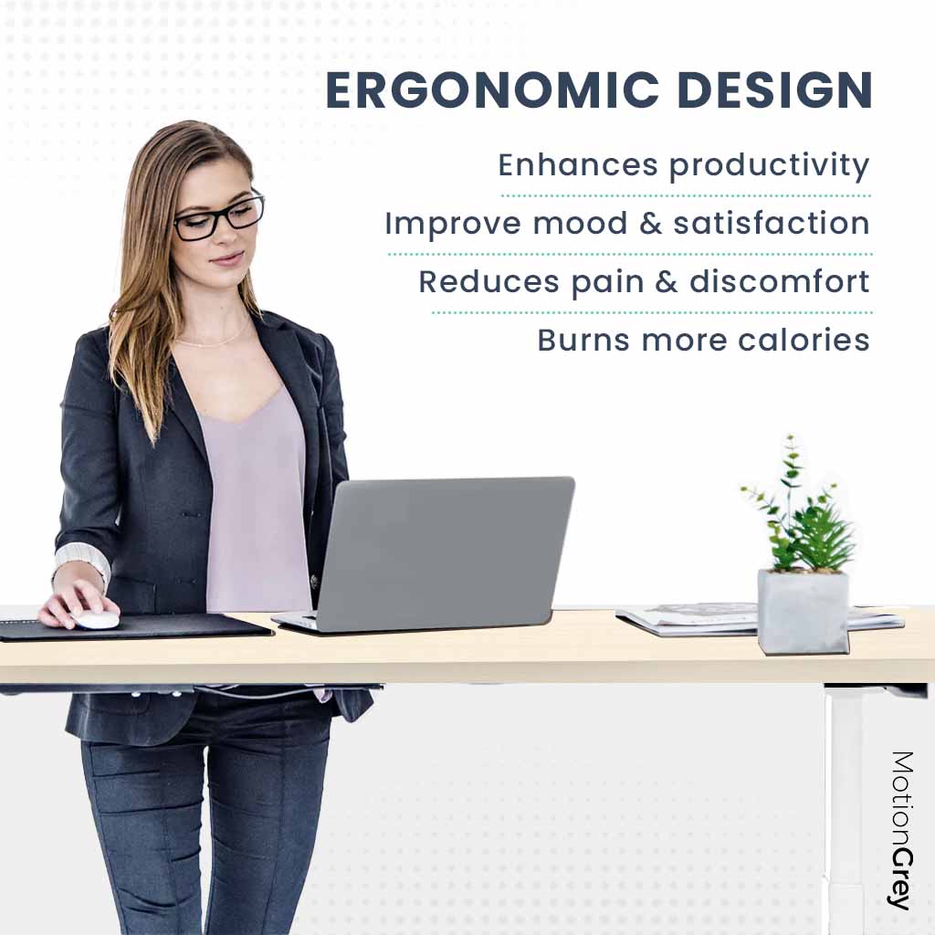 ERGONOMIC DESIGN

- Enhances productivity
- Improves mood & satisfaction
- Reduces pain & discomfort
- Burns more calories

MotionGrey