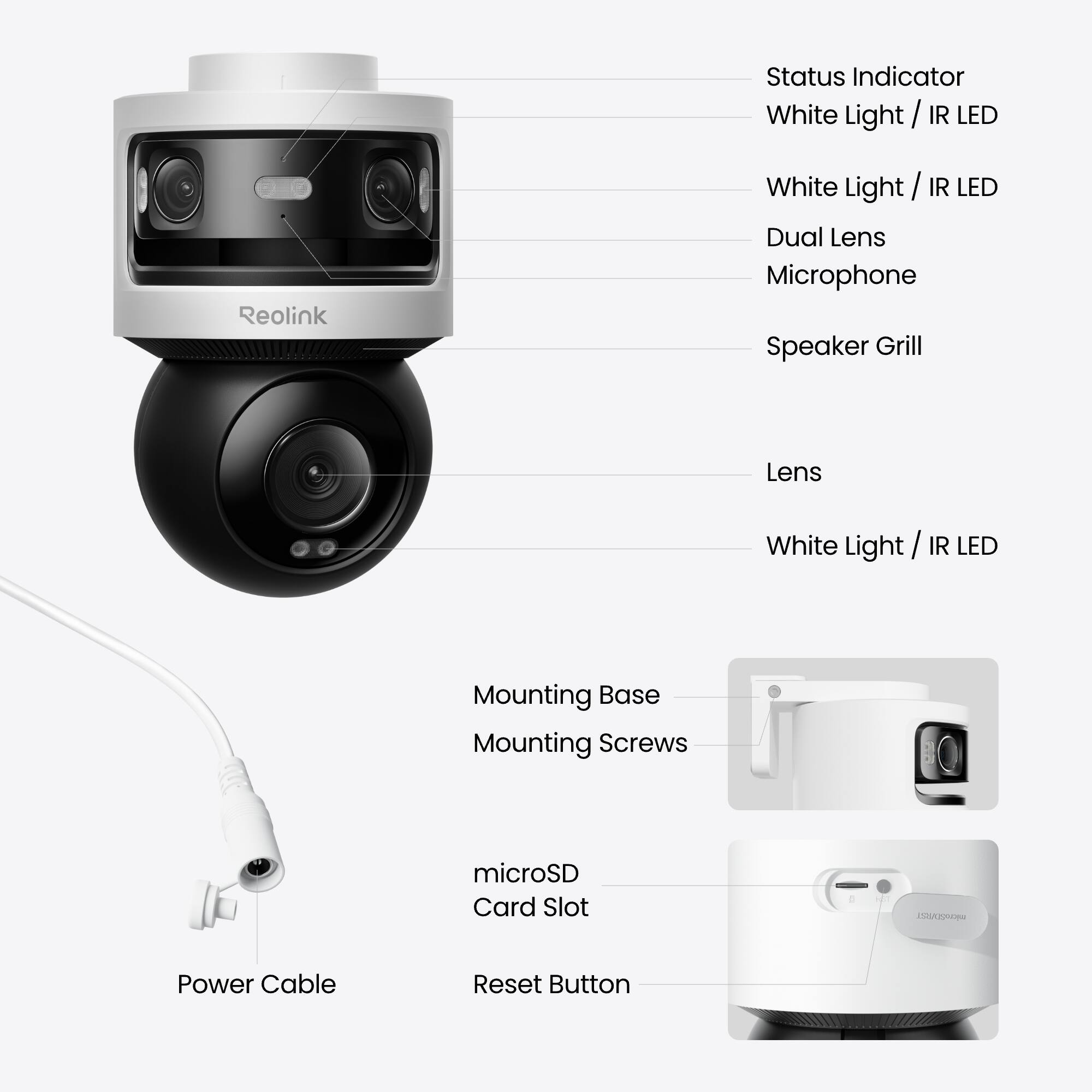 - Status Indicator
- White Light / IR LED
- White Light / IR LED
- Dual Lens
- Microphone
- Speaker Grill
- Lens
- White Light / IR LED
- Mounting Base
- Mounting Screws
- microSD Card Slot
- Power Cable
- Reset Button