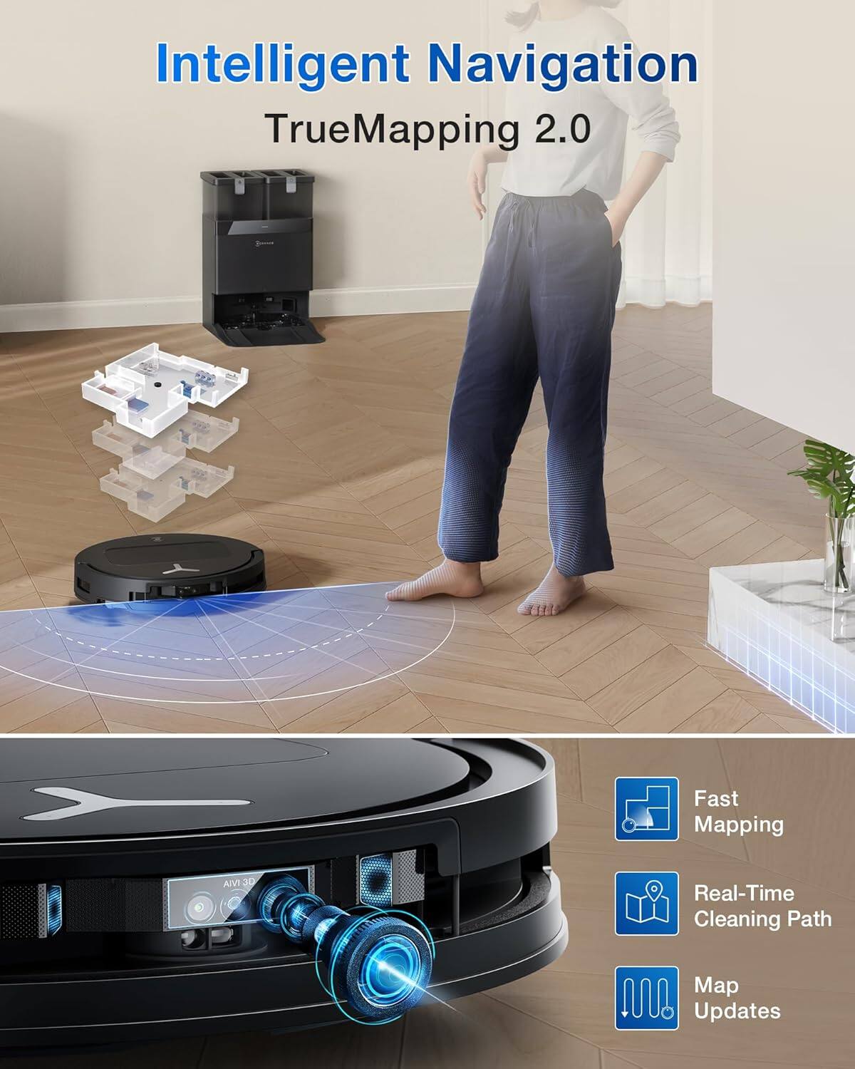 Intelligent Navigation  
TrueMapping 2.0  

Fast Mapping  
Real-Time Cleaning Path  
Map Updates