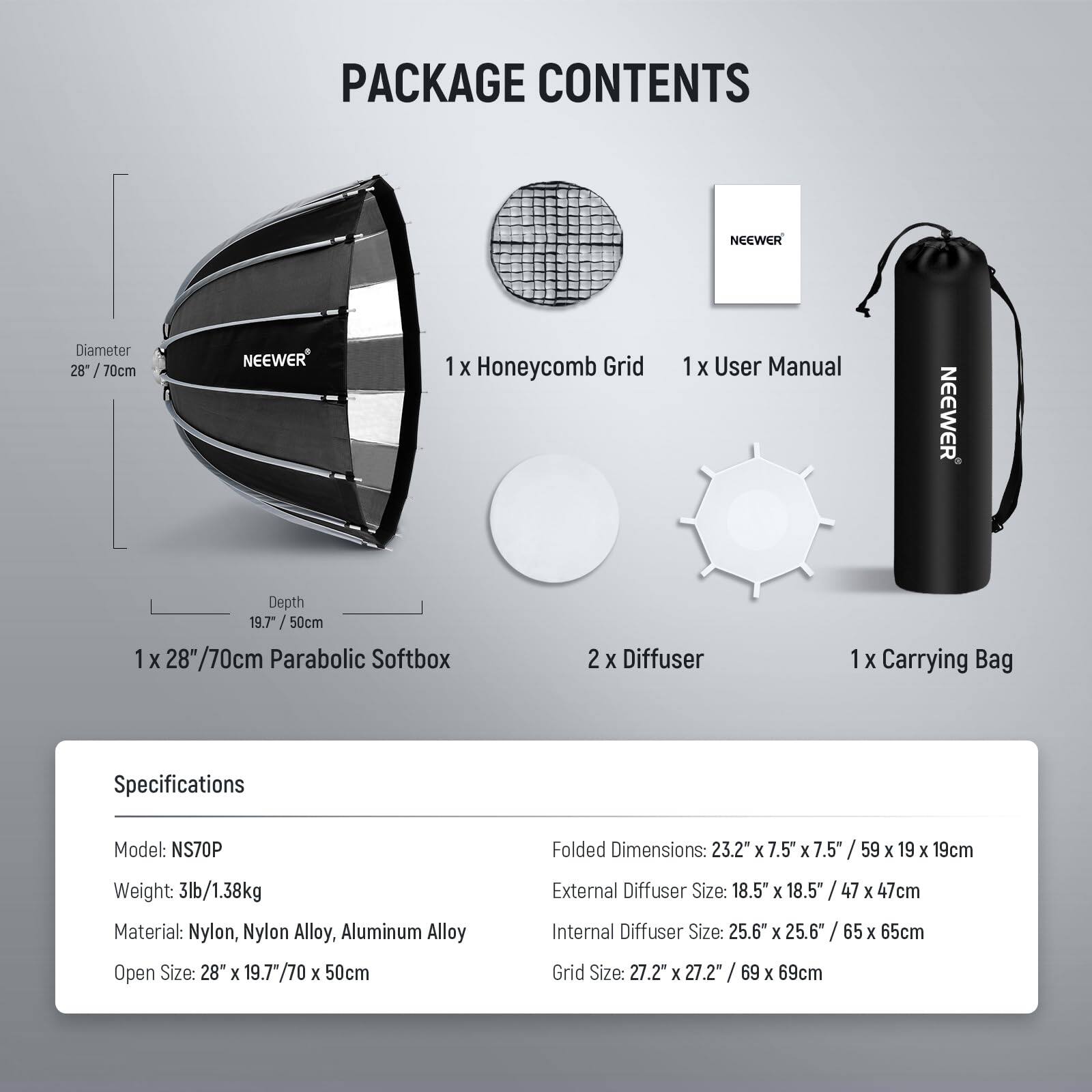 PACKAGE CONTENTS

- 1 x Honeycomb Grid
- 1 x User Manual
- 1 x 28" / 70cm Parabolic Softbox
- 2 x Diffuser
- 1 x Carrying Bag

Specifications

- Model: NS70P
- Weight: 3lb / 1.38kg
- Material: Nylon, Nylon Alloy, Aluminum Alloy
- Open Size: 28" x 19.7" / 70 x 50cm
- Folded Dimensions: 23.2" x 7.5" x 7.5" / 59 x 19 x 19cm
- External Diffuser Size: 18.5" x 18.5" / 47 x 47cm
- Internal Diffuser Size: 25.6" x 25.6" / 65 x 65cm
- Grid Size: 27.2" x 27.2" / 69 x 69cm