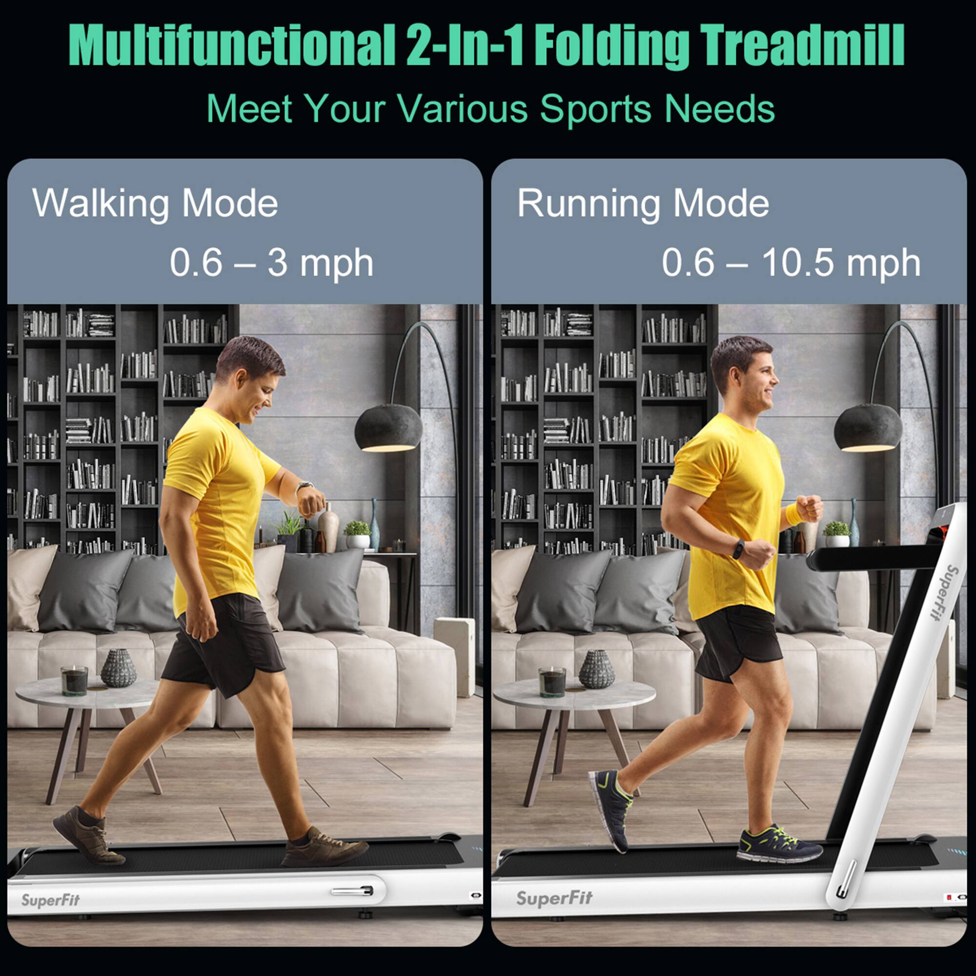 Multifunctional 2-In-1 Folding Treadmill  
Meet Your Various Sports Needs  

Walking Mode  
0.6 – 3 mph  

Running Mode  
0.6 – 10.5 mph  

SuperFit  
SuperFit 2S