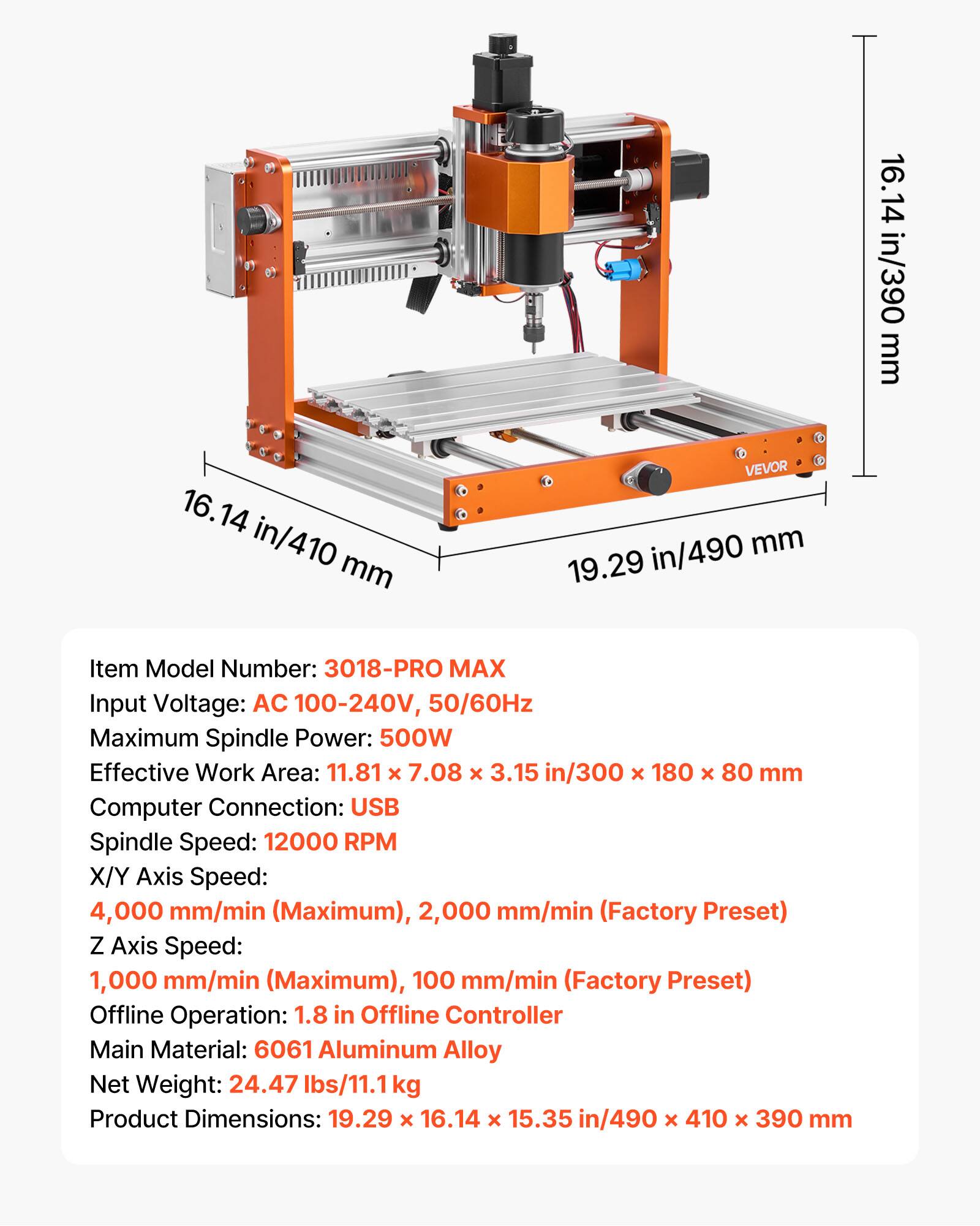 16.14 in/410 mm  
16.14 in/410 mm  
VEVOR 19.29 in/490 mm  

Item Model Number: 3018-PRO MAX  
Input Voltage: AC 100-240V, 50/60Hz  
Maximum Spindle Power: 500W  
Effective Work Area: 11.81 X 7.08 X 3.15 in/300 X 180 X 80 mm  
Computer Connection: USB  
Spindle Speed: 12000 RPM  
X/Y Axis Speed: 4,000 mm/min (Maximum), 2,000 mm/min (Factory Preset)  
Z Axis Speed: 1,000 mm/min (Maximum), 100 mm/min (Factory Preset)  
Offline Operation: 1.8 in Offline Controller  
Main Material: 6061 Aluminum Alloy  
Net Weight: 24.47 lbs/11.1 kg  
Product Dimensions: 19.29 X 16.14 X 1