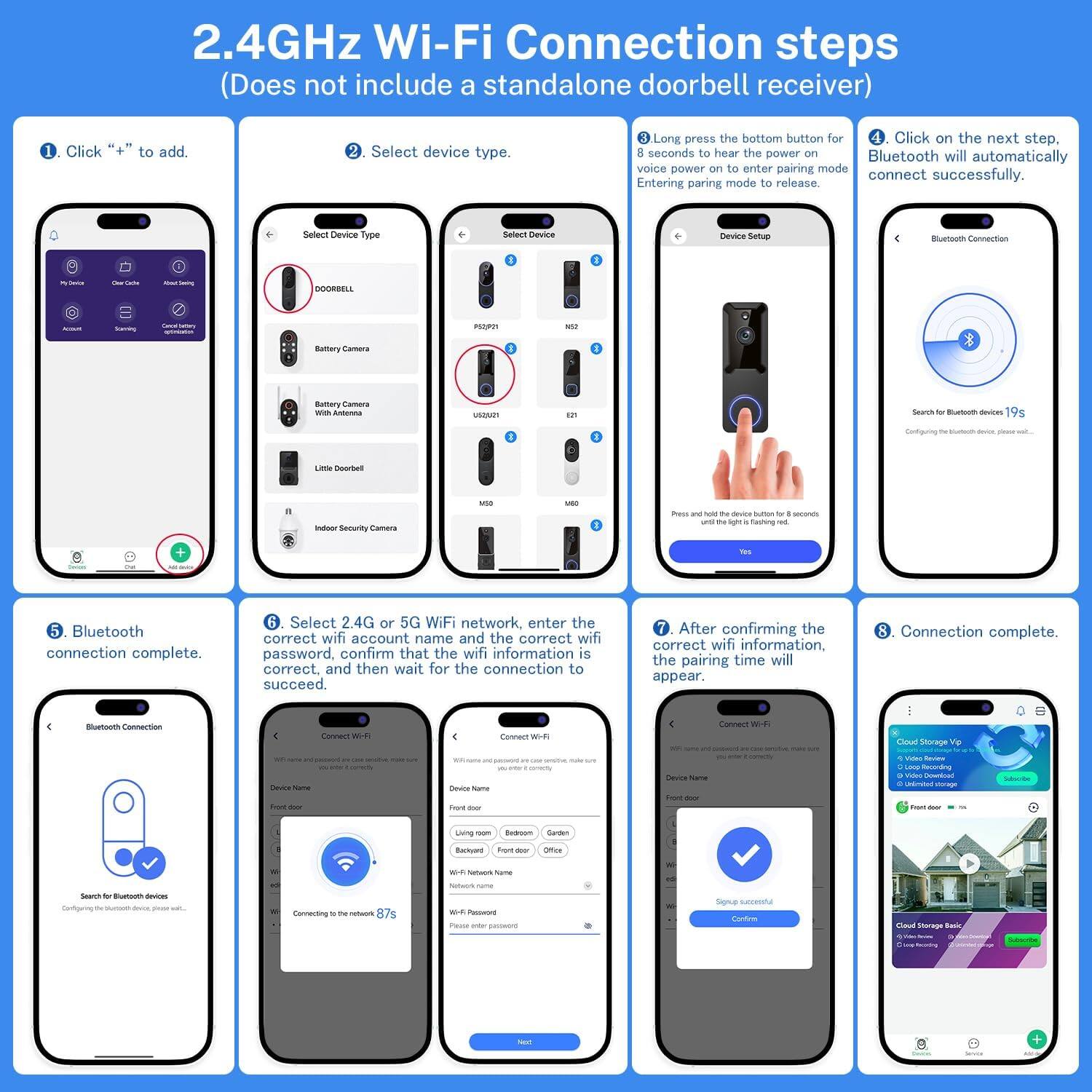 2.4GHz Wi-Fi Connection steps (Does not include a standalone doorbell receiver)

1. Click "+" to add.
2. Select device type.
3. Long press the bottom button for 4 seconds to hear the voice power on to enter pairing mode.
4. Click on the next step. Bluetooth will automatically connect successfully.
5. Bluetooth connection complete.
6. Select 2.4G or 5G WiFi network, enter the correct wifi account name and the correct wifi password, confirm that the wifi information is correct, and then wait for the connection to succeed.
7. After confirming the correct wifi information, the pairing time will appear.
8. Connection complete.