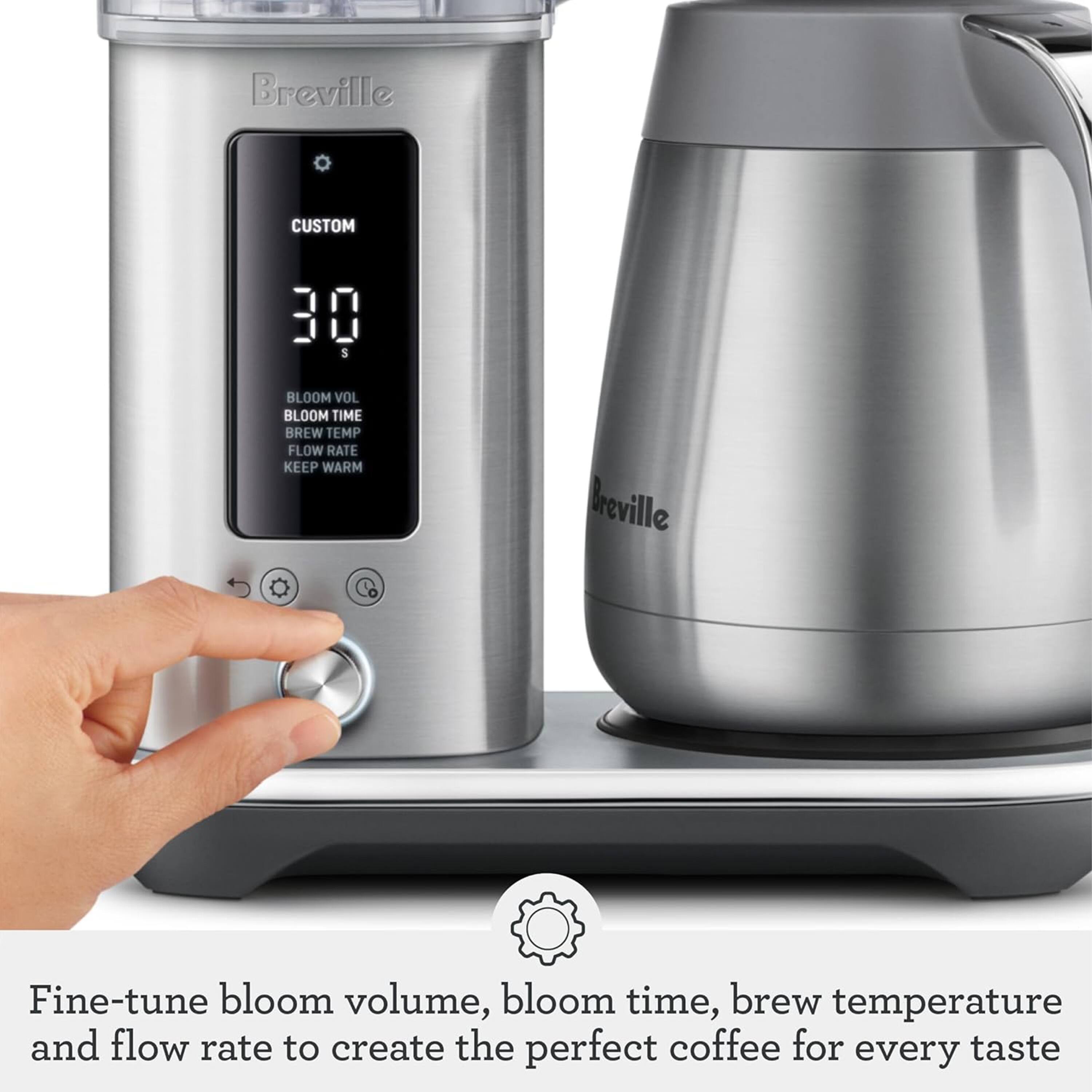 Breville CUSTOM 30 S

BLOOM VOL
BLOOM TIME
BREW TEMP
FLOW RATE
KEEP WARM

Breville Co

Fine-tune bloom volume, bloom time, brew temperature and flow rate to create the perfect coffee for every taste
