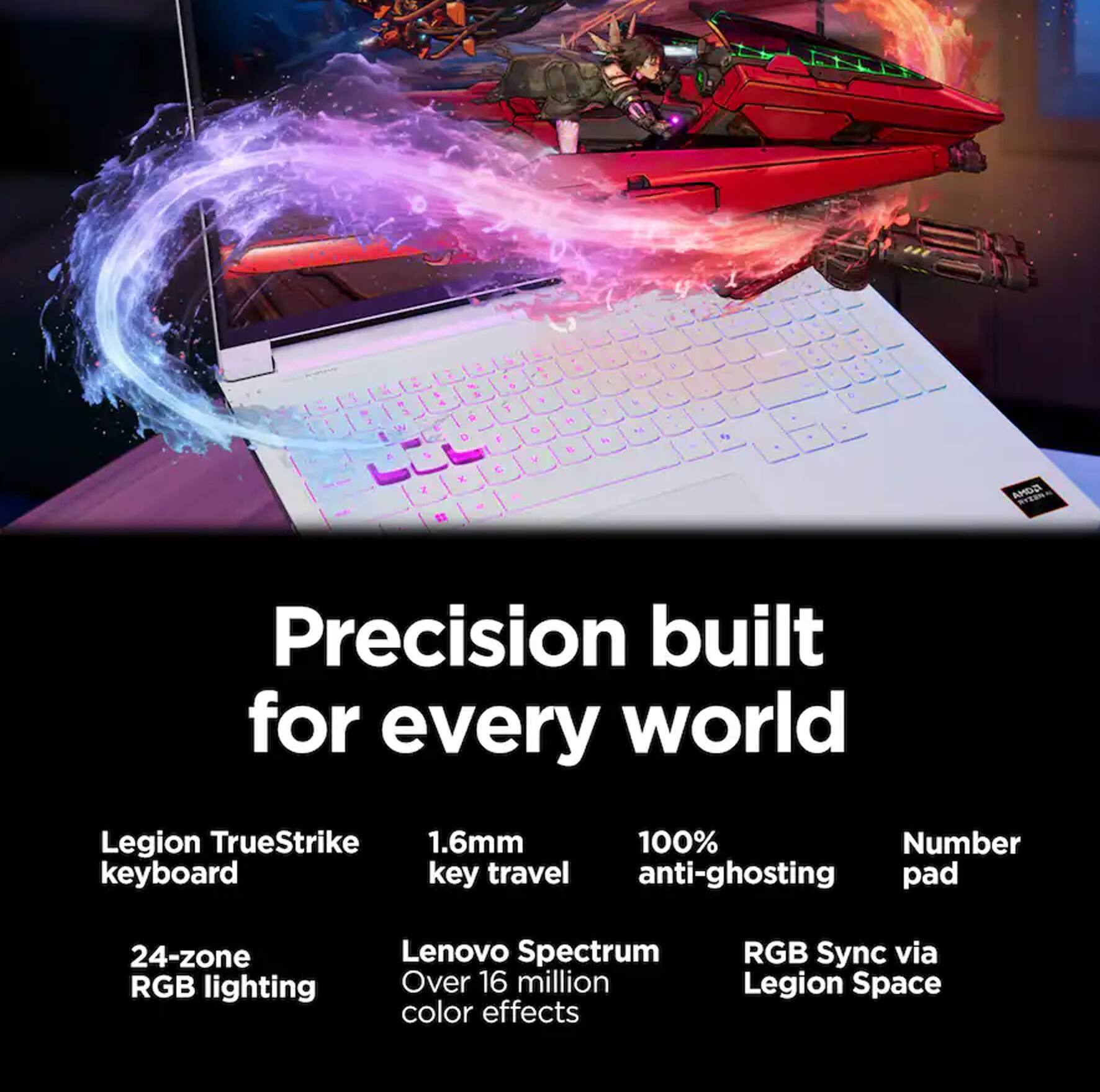 Precision built for every world

Legion TrueStrike 1.6mm 100% anti-ghosting keyboard key travel
24-zone RGB lighting
Lenovo Spectrum Over 16 million color effects
RGB Sync via Legion Space