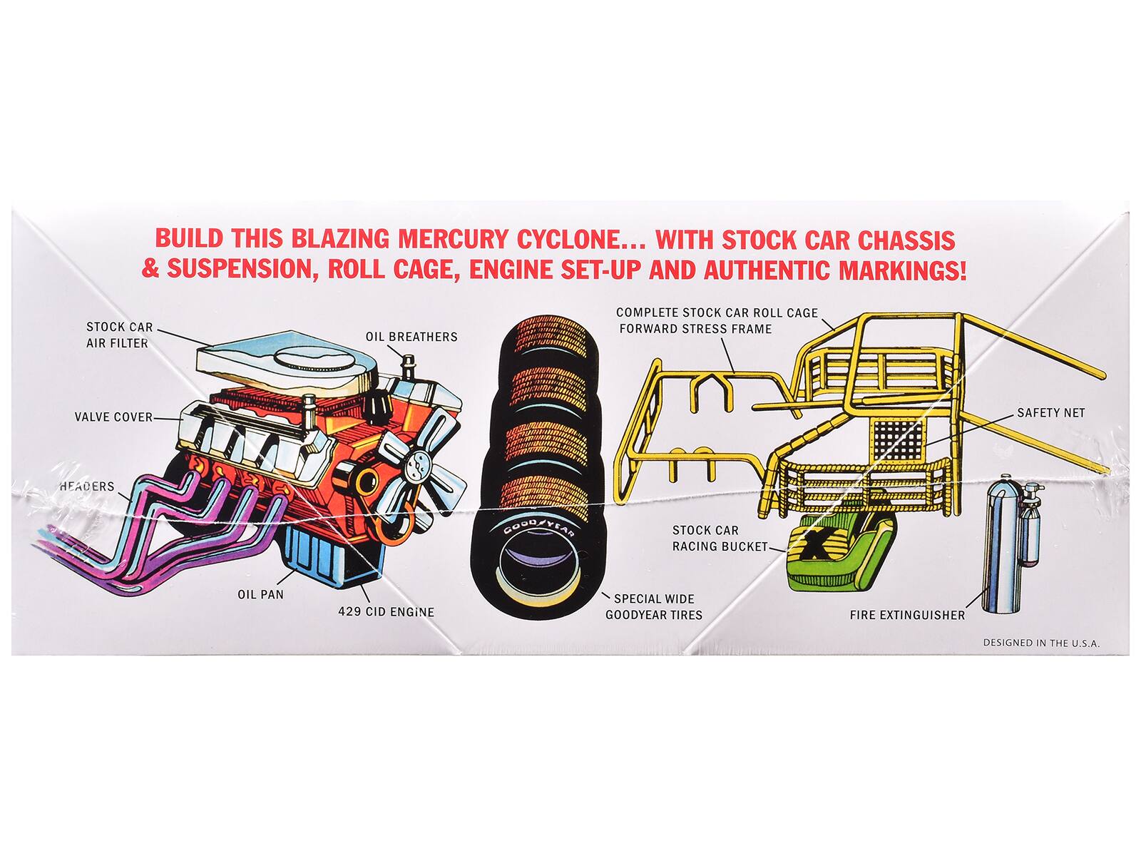 BUILD THIS BLAZING MERCURY CYCLONE... WITH STOCK CAR CHASSIS & SUSPENSION, ROLL CAGE, ENGINE SET-UP AND AUTHENTIC MARKINGS! STOCK CAR AIR FILTER OIL BREATHERS COMPLETE STOCK CAR ROLL CAGE FORWARD STRESS FRAME VALVE COVER SAFETY NET HEADERS GOODYEAR STOCK CAR RACING BUCKET OIL PAN 429 CID ENGINE SPECIAL WIDE GOODYEAR TIRES FIRE EXTINGUISHER DESIGNED IN THE U.S.A.