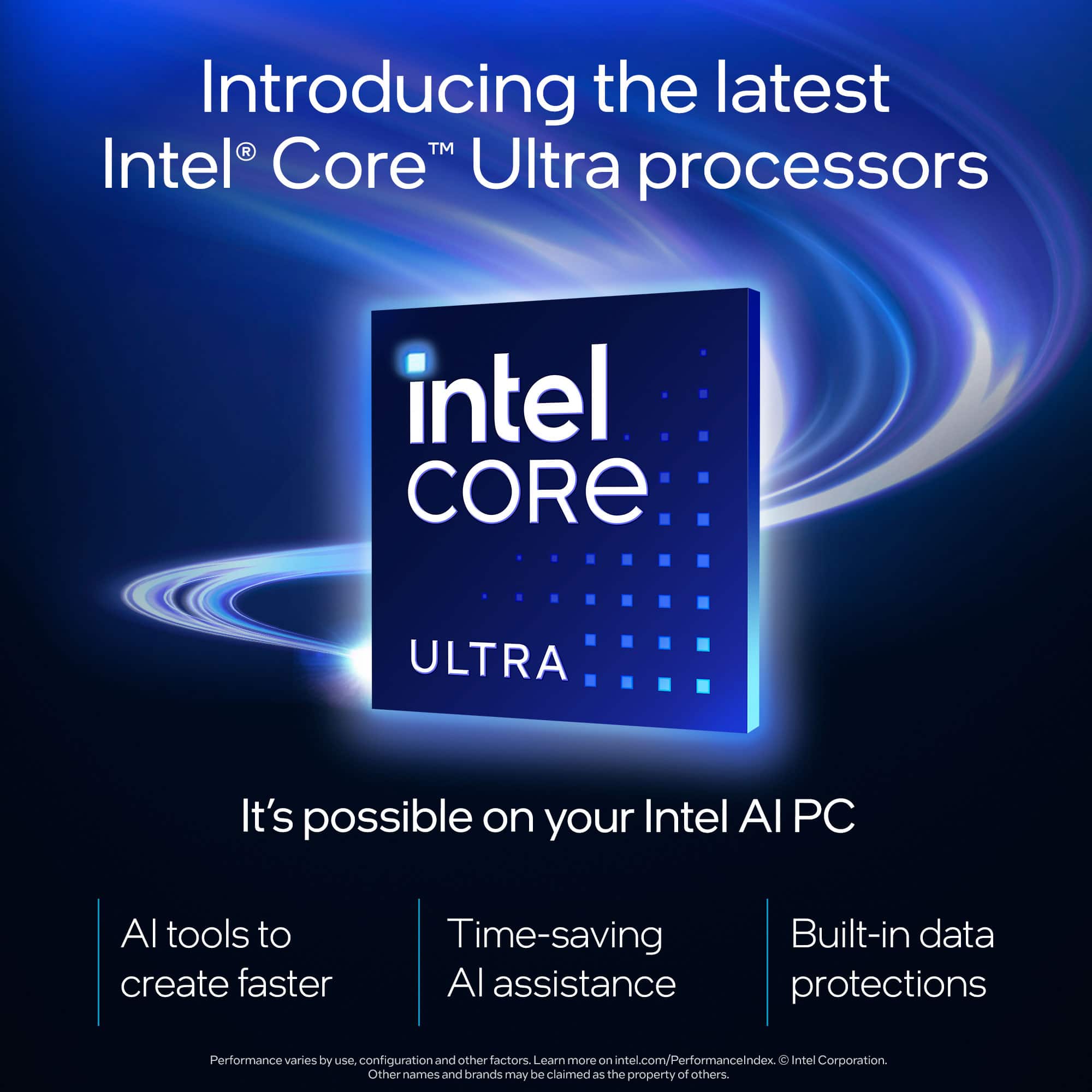 Introducing the latest Intel Core Ultra processors. It's possible on your Intel Al PC. Al tools to create faster, time-saving Al assistance. Built-in data protections. Performance varies by use, configuration, and other factors. Learn more on intel.com/PerformanceLndex. 00 Intel Corporation. Other names and brands may be claimed as the property of others.