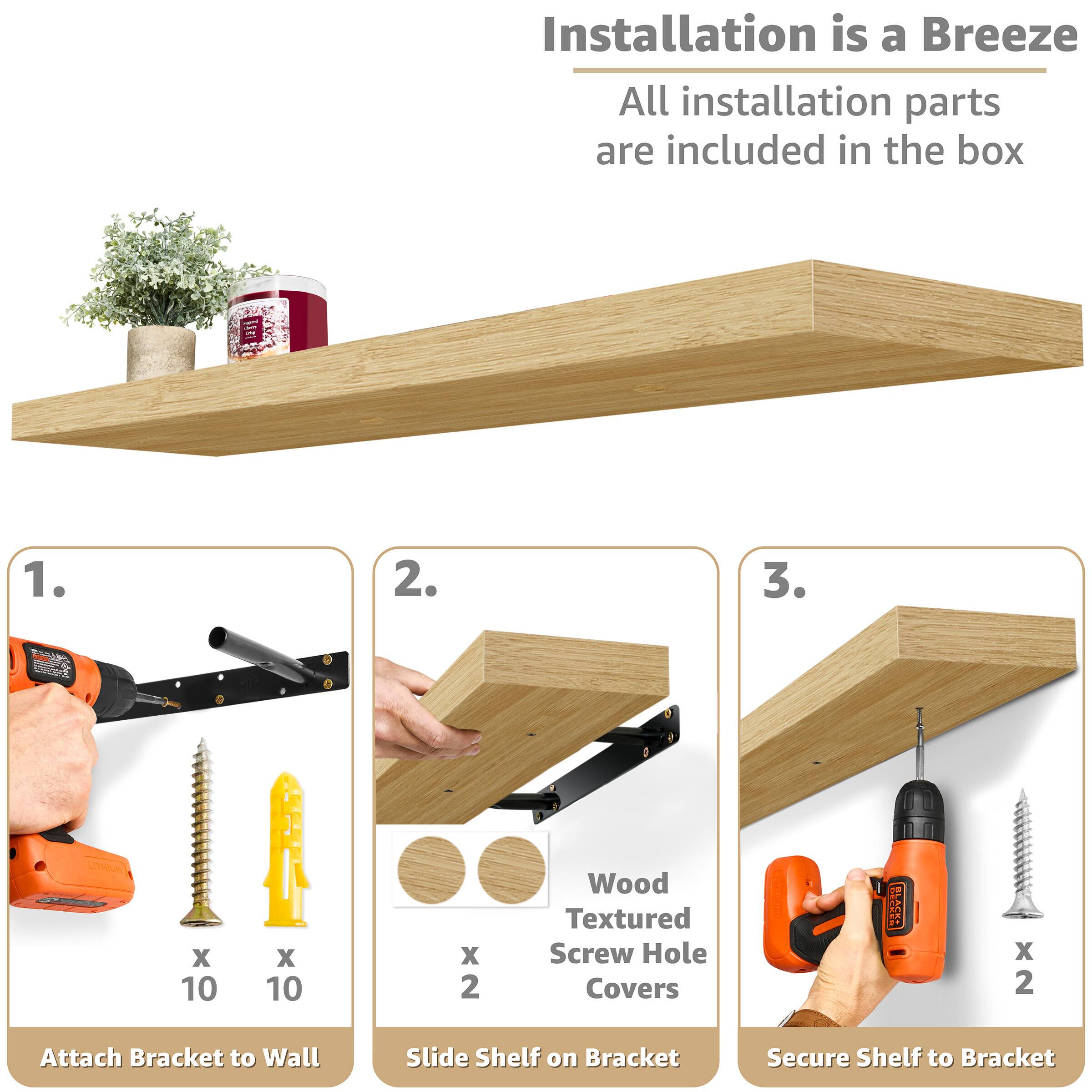 Installation is a Breeze All installation parts are included in the box

1. Attach Bracket to Wall
2. Slide Shelf on Bracket
3. Secure Shelf to Bracket

Wood Textured Screw Hole Covers x 2

x 10
x 10
x 2
