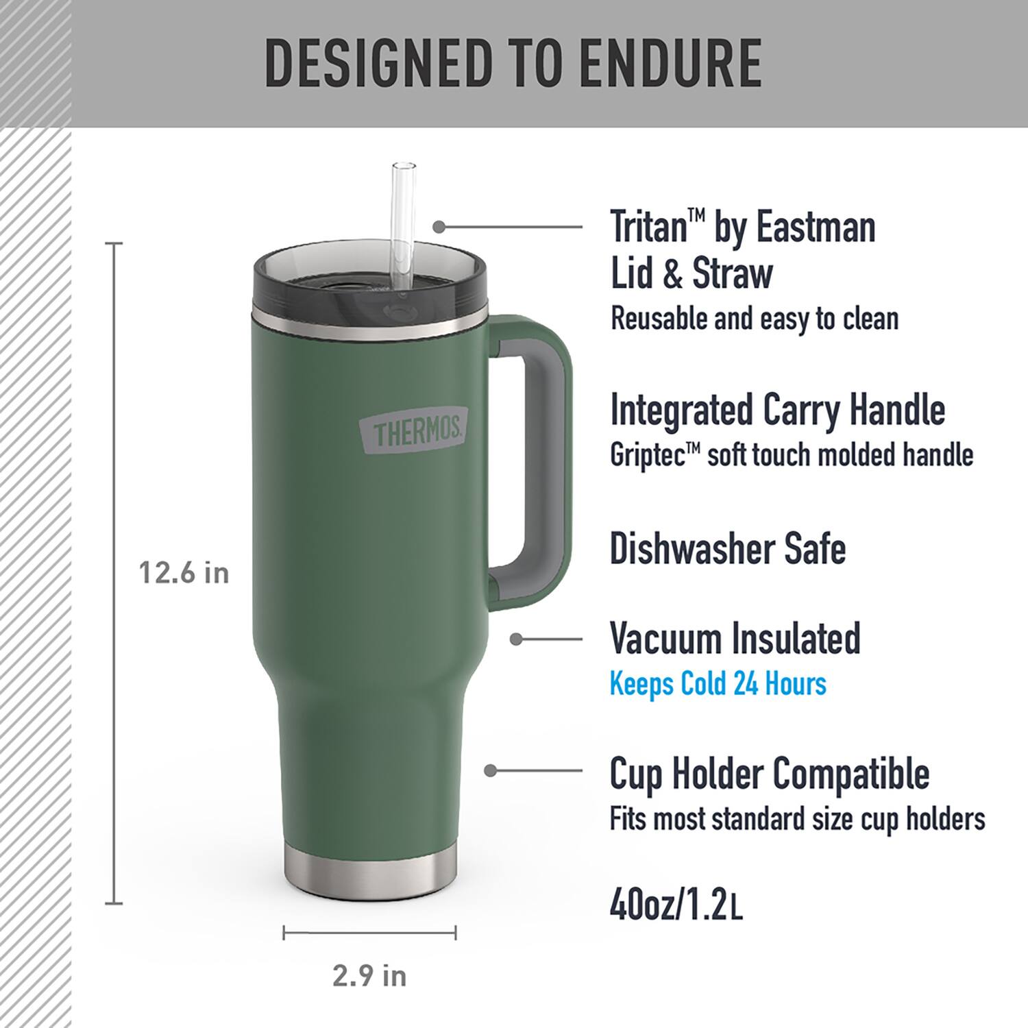 DESIGNED TO ENDURE

- Tritan™ by Eastman Lid & Straw
  - Reusable and easy to clean

- Integrated Carry Handle
  - Griptec™ soft touch molded handle

- Dishwasher Safe

- Vacuum Insulated
  - Keeps Cold 24 Hours

- Cup Holder Compatible
  - Fits most standard size cup holders

- 40oz/1.2L

- 12.6 in

- 2.9 in