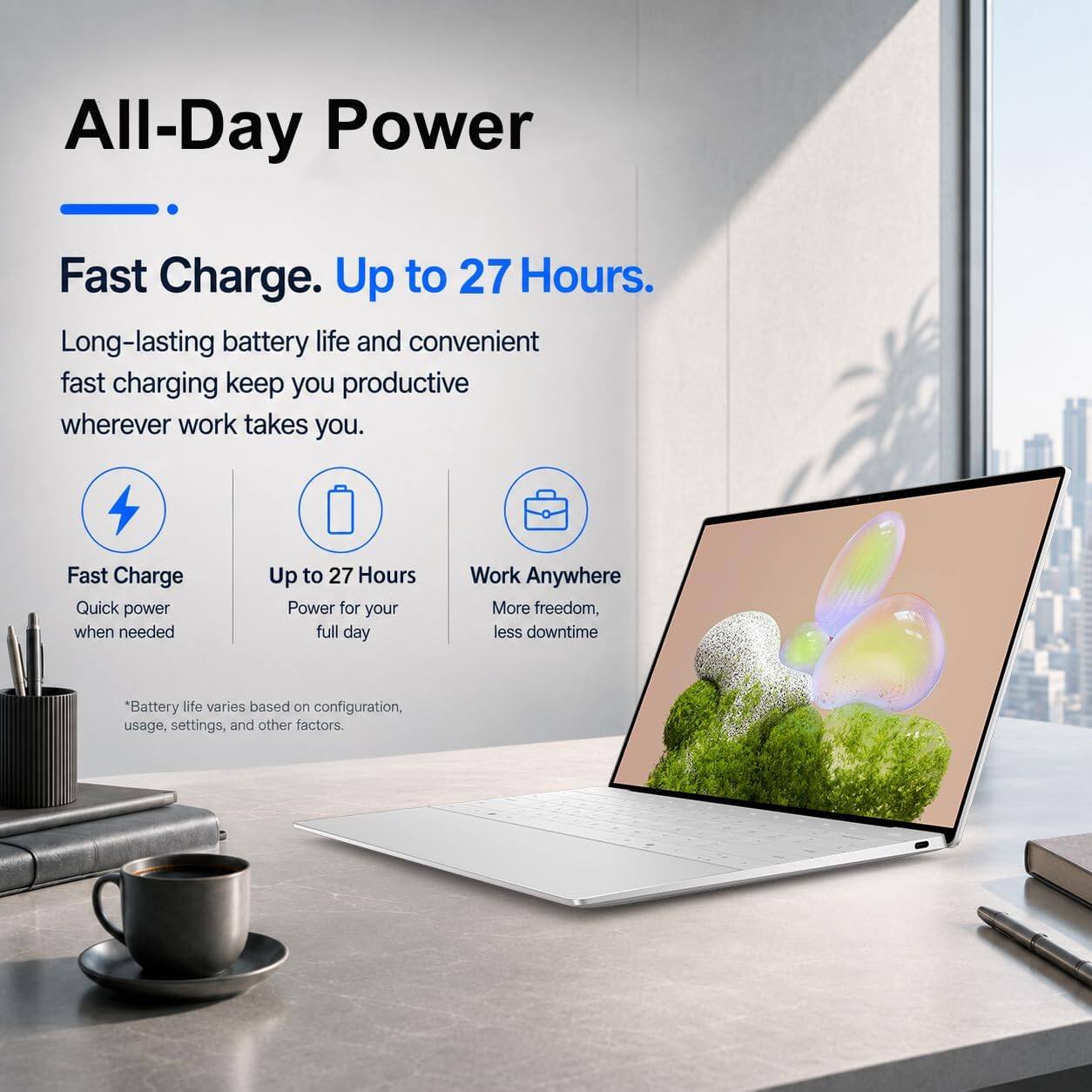 All-Day Power

Fast Charge. Up to 27 Hours.

Long-lasting battery life and convenient fast charging keep you productive wherever work takes you.

Fast Charge
Quick power when needed

Up to 27 Hours
Power for your full day

Work Anywhere
More freedom, less downtime

*Battery life varies based on configuration, usage, settings, and other factors.