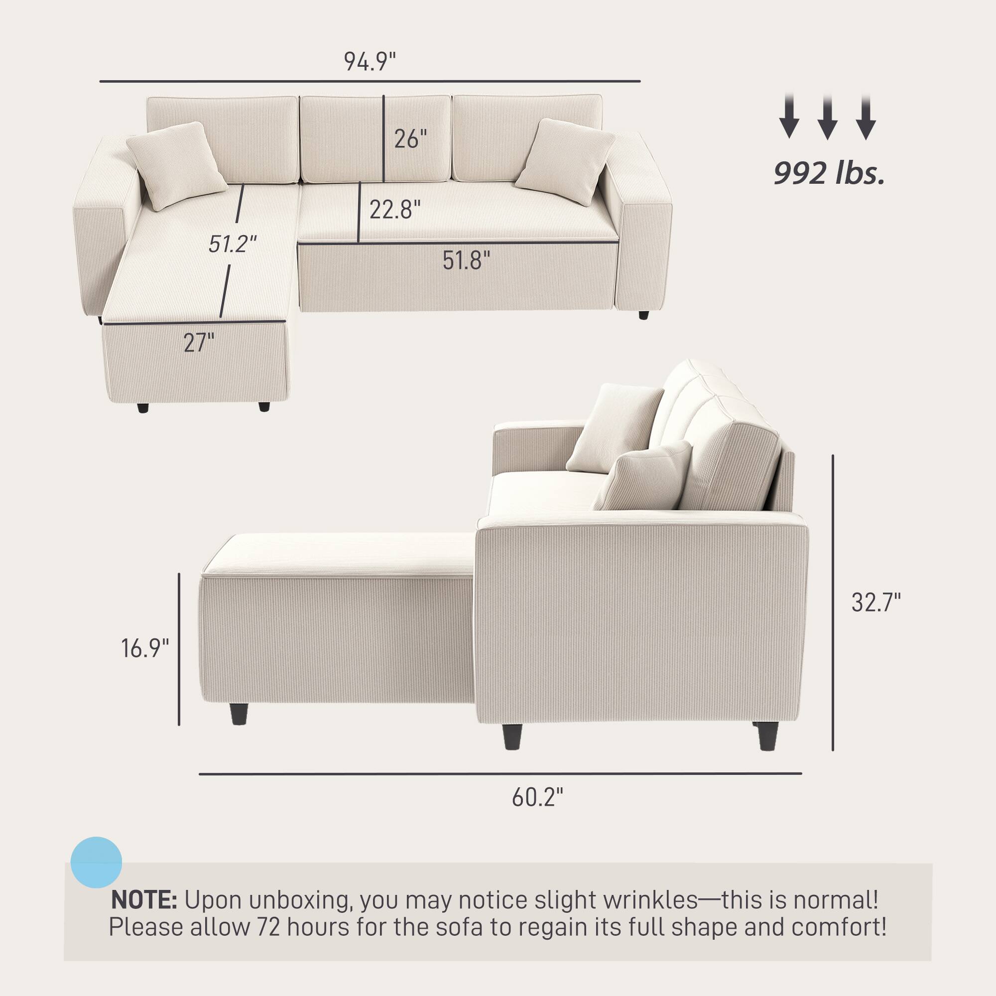 94.9" 51.2" 26" 22.8" 51.8" 992 lbs. 27" 32.7" 16.9" 60.2"

NOTE: Upon unboxing, you may notice slight wrinkles—this is normal! Please allow 72 hours for the sofa to regain its full shape and comfort!