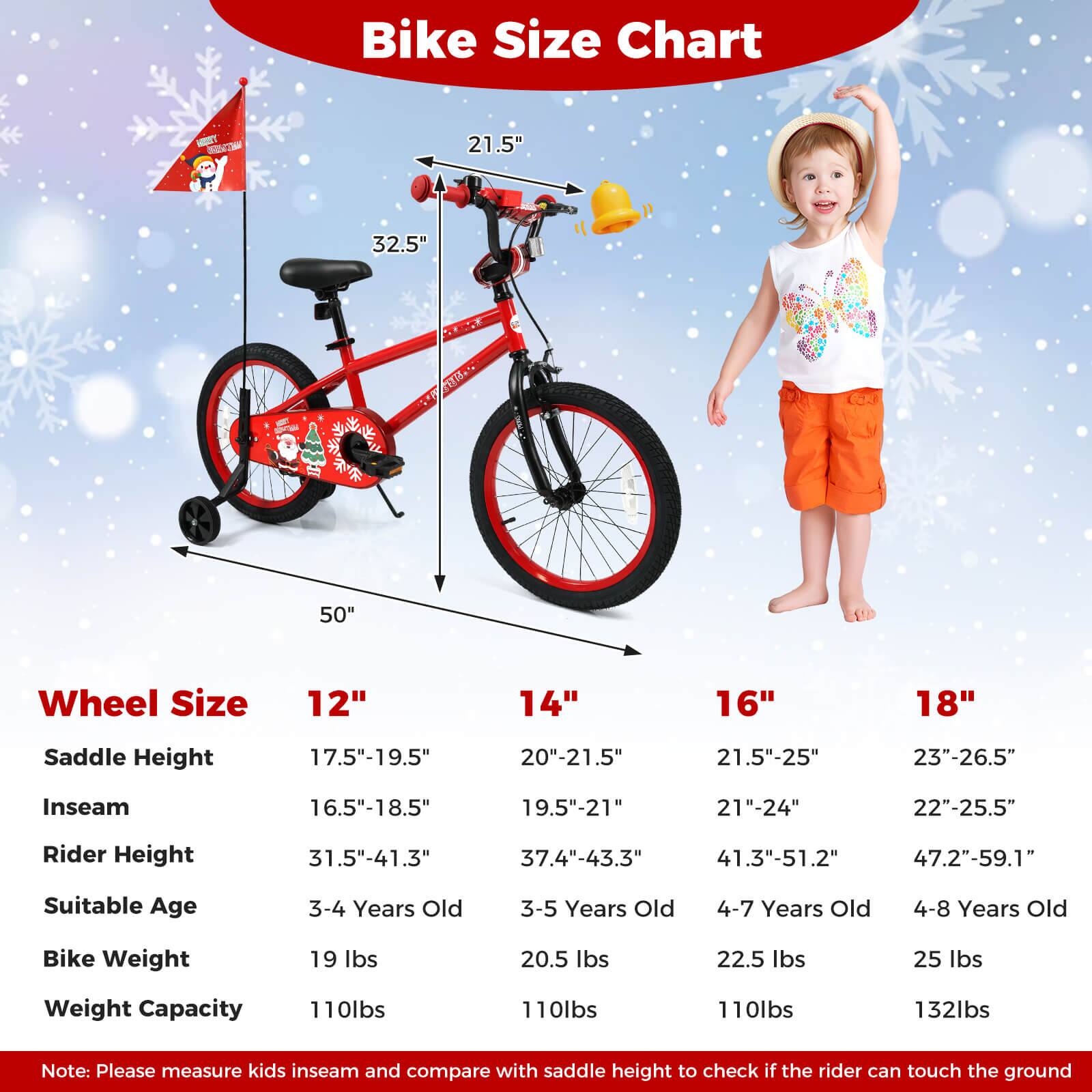 **Bike Size Chart**

- **Wheel Size**
  - 12"
  - 14"
  - 16"
  - 18"

- **Saddle Height**
  - 17.5"-19.5"
  - 20"-21.5"
  - 21.5"-25"
  - 23"-26.5"

- **Inseam**
  - 16.5"-18.5"
  - 19.5"-21"
  - 21"-24"
  - 22"-25.5"

- **Rider Height**
  - 31.5"-41.3"
  - 37.4"-43.3"
  - 41.3"-51.2"
  - 47.2"-59.1"

- **Suitable Age**
  - 3-4 Years Old
  - 3-5 Years Old
  - 4-7 Years Old
  - 4-8 Years Old

- **Bike Weight**
  - 19 lbs
  - 20.