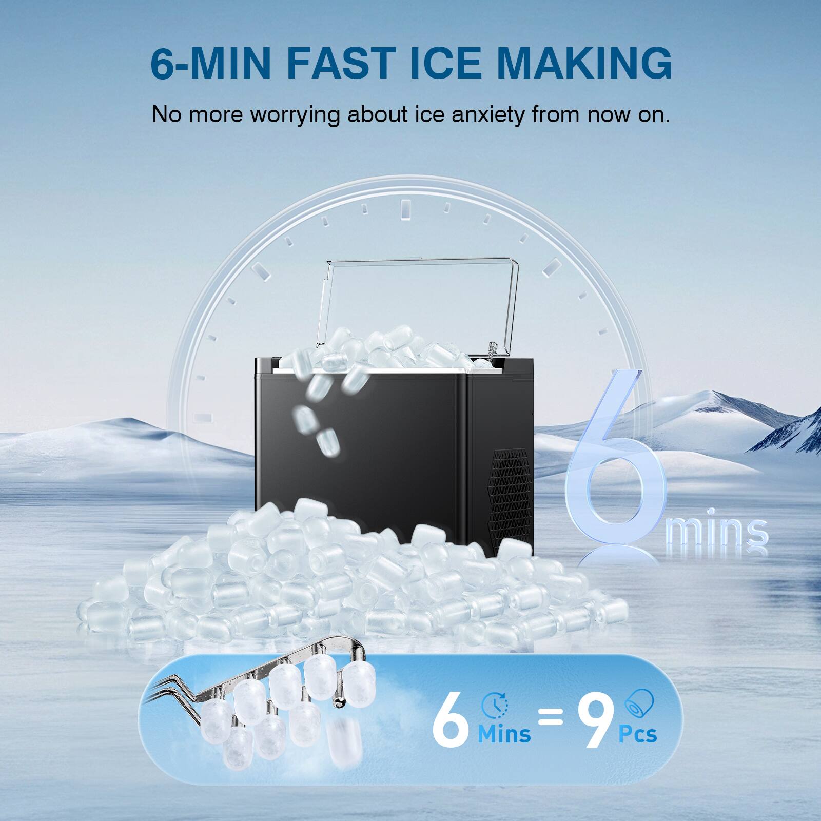 6-MIN FAST ICE MAKING  
No more worrying about ice anxiety from now on.  

6 mins  
6 Mins = 9 Pcs