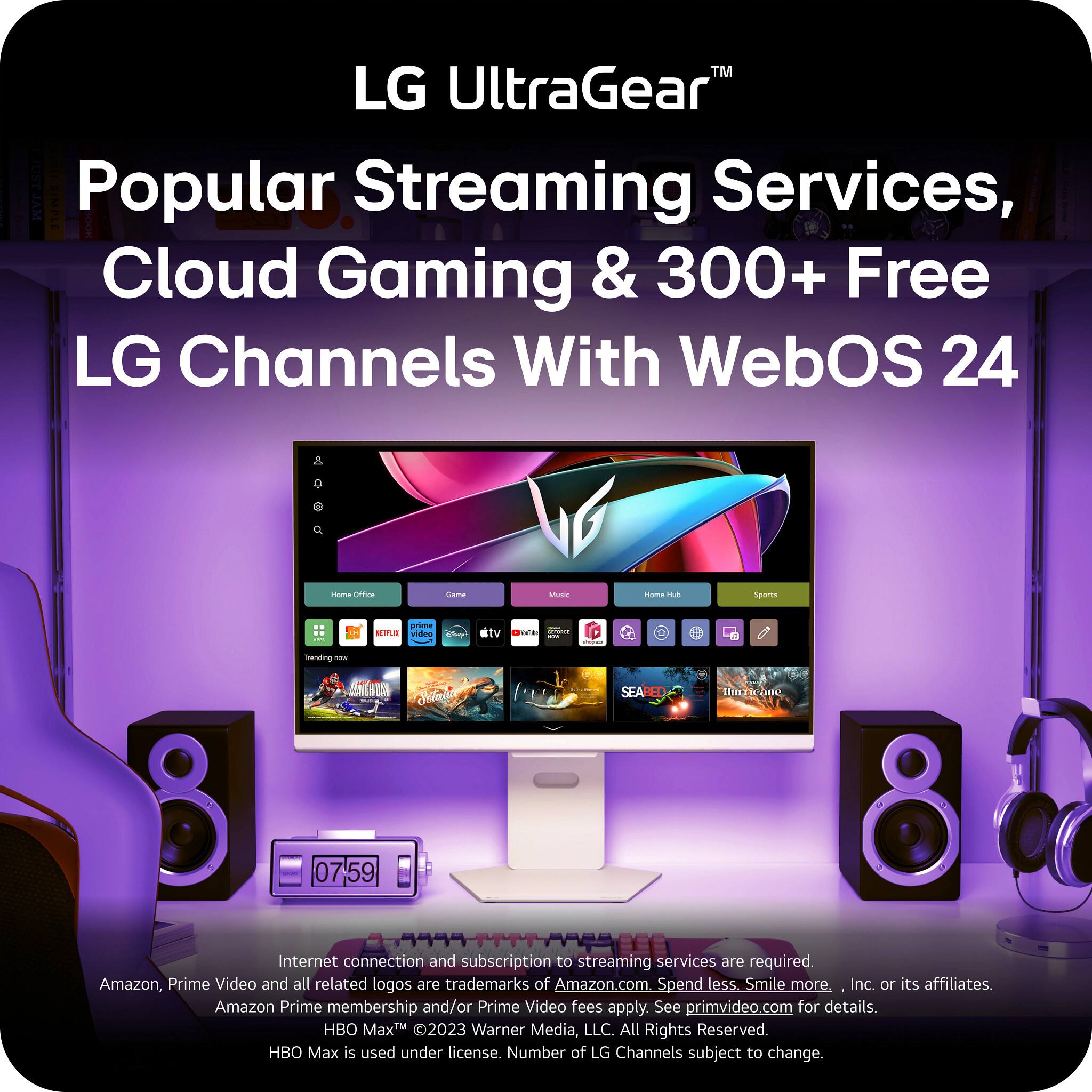 LG UltraGear™

Popular Streaming Services, Cloud Gaming & 300+ Free LG Channels With WebOS 24

Internet connection and subscription to streaming services are required. Amazon, Prime Video and all related logos are trademarks of Amazon.com, Inc. or its affiliates. Amazon Prime membership and/or Prime Video fees apply. See primevideo.com for details. HBO Max © 2023 Warner Media, LLC. All Rights Reserved. HBO Max is used under license. Number of LG Channels subject to change.