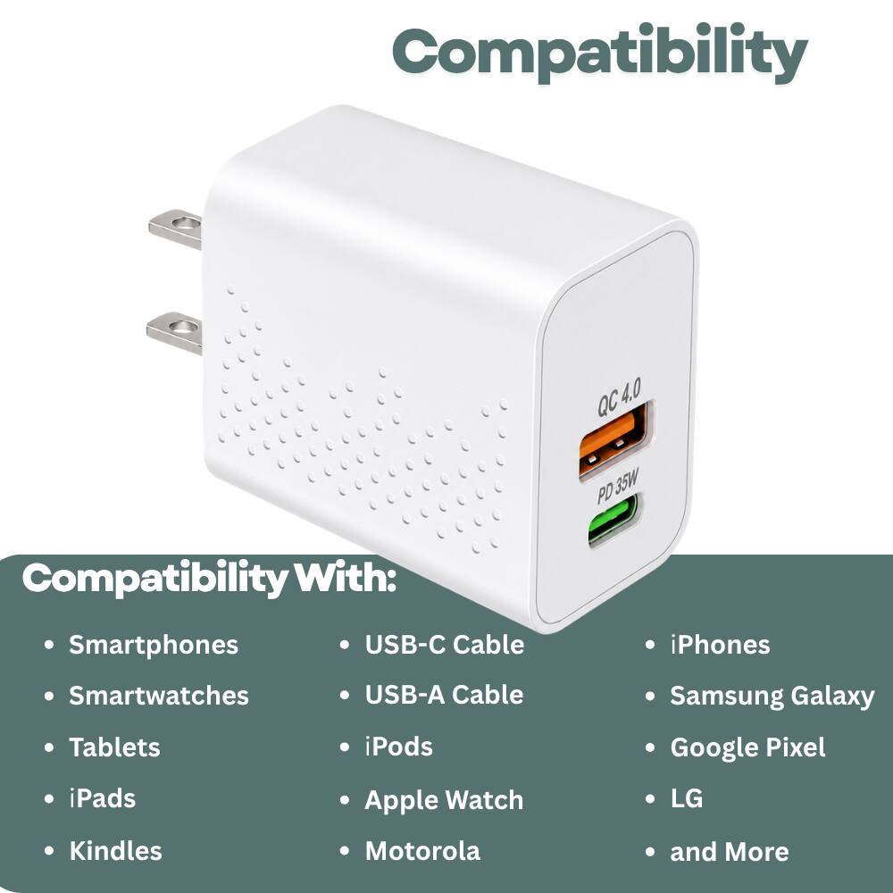 Compatibility  
QC 4.0 PD 35W  
Compatibility With:  
- Smartphones  
- Smartwatches  
- Tablets  
- iPads  
- Kindles  
- USB-C Cable  
- USB-A Cable  
- iPods  
- Apple Watch  
- iPhones  
- Samsung Galaxy  
- Google Pixel  
- LG  
- Motorola  
- and More