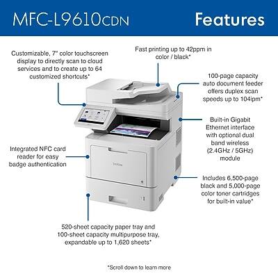 MFC-L9610CDN Features

- Customizable, 7" color touchscreen display to directly scan to cloud services and create up to 64 customized shortcuts
- Fast printing up to 42ppm in color/black
- 100-page capacity auto document feeder offers duplex scan speeds up to 104ipm
- Integrated NFC card reader for easy badge authentication
- Built-in Gigabit Ethernet interface with optional dual band wireless (2.4GHz/5GHz) module
- Includes 6,500-page black and 5,000-page color toner cartridges for built-in value
- 520-sheet capacity paper tray and 100-sheet capacity multipurpose tray, expandable up to 1,620 sheets

*Scroll down to learn more