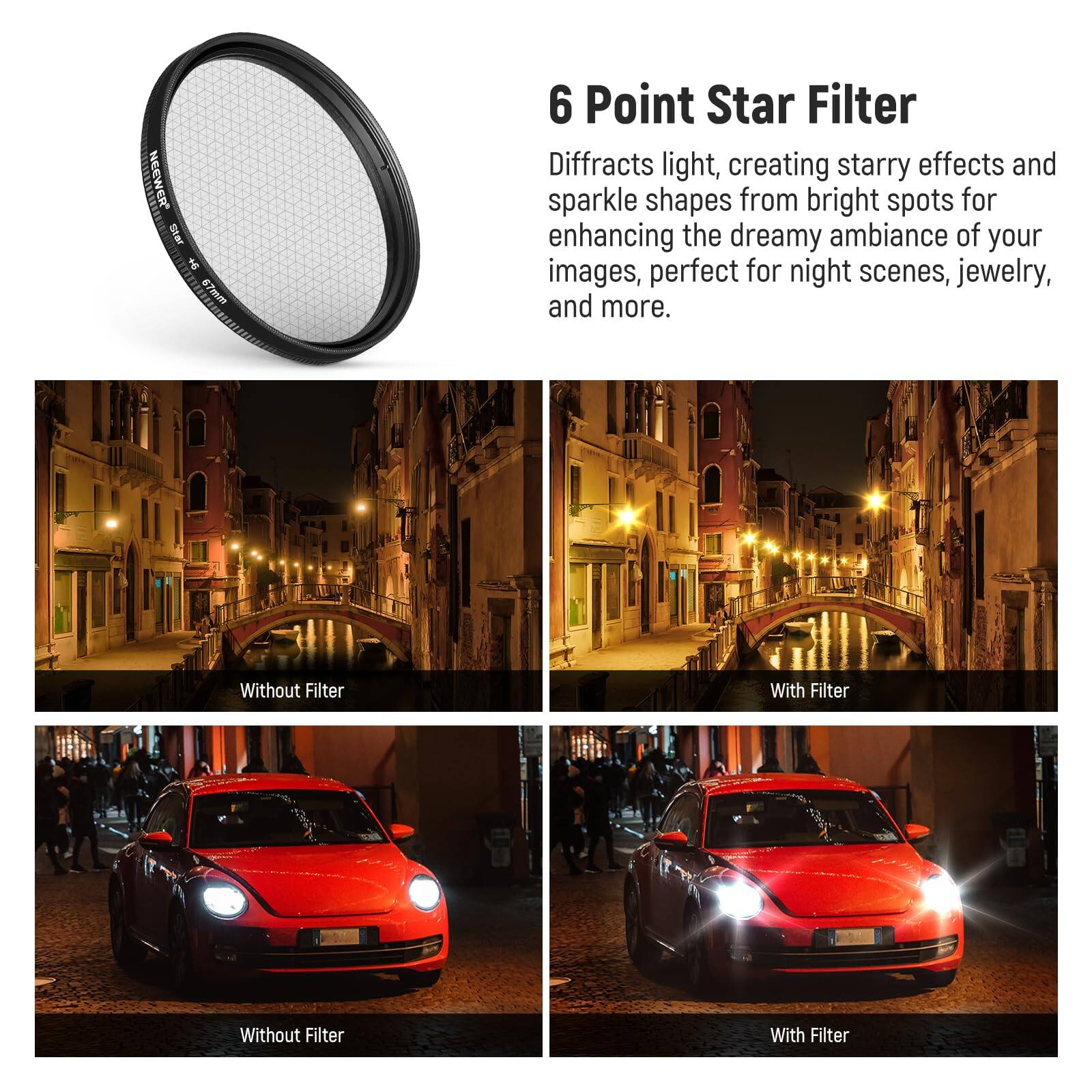 NEEWER 6 Point Star Filter

Diffraacts light, creating starry effects and sparkle shapes from bright spots for enhancing the dreamy ambiance of your images, perfect for night scenes, jewelry, and more.

Without Filter | With Filter

Without Filter | With Filter