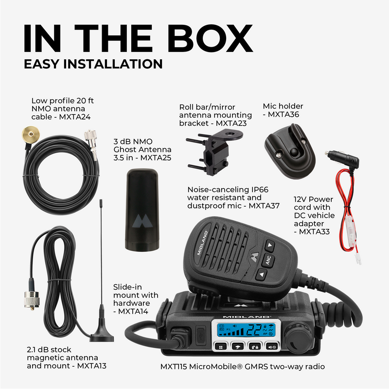 IN THE BOX  
EASY INSTALLATION  

- Low profile 20 ft NMO antenna cable - MXTA24  
- Roll bar/mirror antenna mounting bracket - MXTA23  
- Mic holder - MXTA36  
- 3 dB NMO Ghost Antenna 3.5 in - MXTA25  
- Noise-canceling IP66 water resistant and dustproof mic - MXTA37  
- 12V Power cord with DC vehicle adapter - MXTA33  
- Slide-in mount with hardware - MXTA14  
- 2.1 dB stock magnetic antenna and mount - MXTA13  
- MXT115 MicroMobile® GMRS two-way radio