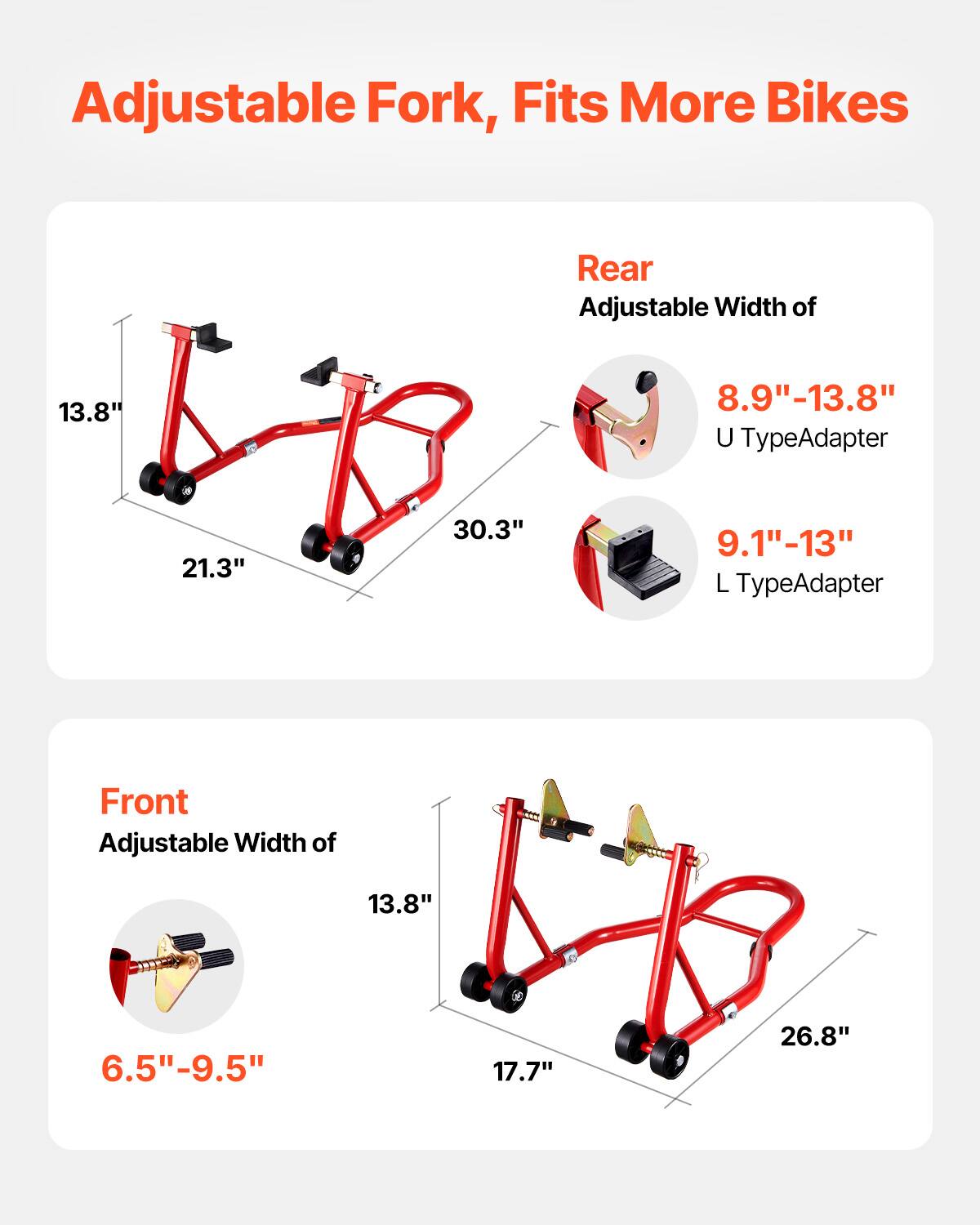 Adjustable Fork, Fits More Bikes

Rear
Adjustable Width of 13.8"
- U TypeAdapter: 8.9"-13.8"
- L TypeAdapter: 9.1"-13"

Front
Adjustable Width of 13.8"
- 6.5"-9.5"