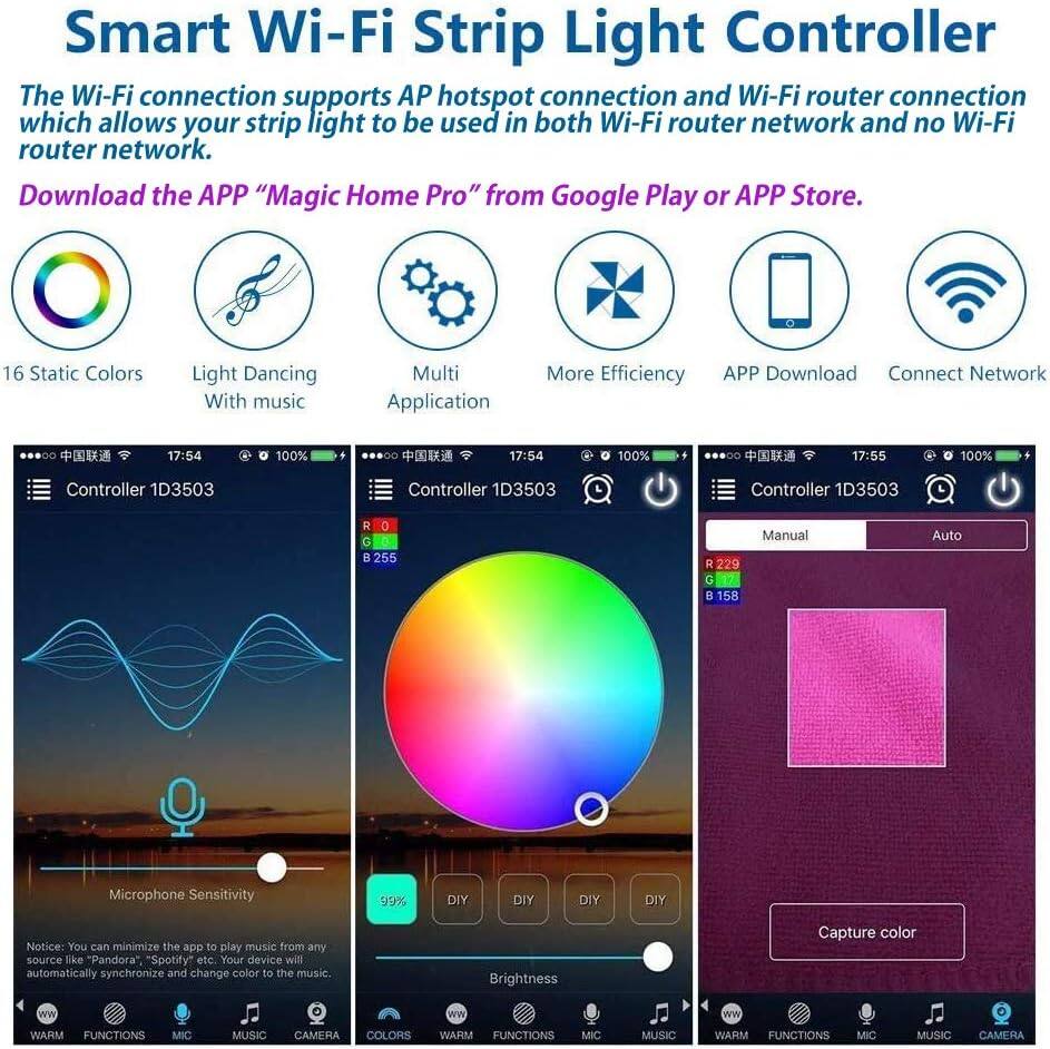 Smart Wi-Fi Strip Light Controller

The Wi-Fi connection supports AP hotspot connection and Wi-Fi router connection, which allows your strip light to be used in both Wi-Fi router network and no Wi-Fi router network.

Download the APP "Magic Home Pro" from Google Play or APP Store.

- 16 Static Colors
- Light Dancing With music
- Multi Application
- More Efficiency
- APP Download
- Connect Network

Controller 1D3503

- Manual
- Auto

Microphone Sensitivity: 99%

Brightness: 99%

DIY

Notice: You can minimize the app to play music from any source like "Pandora", "Spotify" etc. Your device will automatically synchronize and change color to the music.

WARM FUNCTIONS MIC MUSIC CAMERA COLORS

Capture color