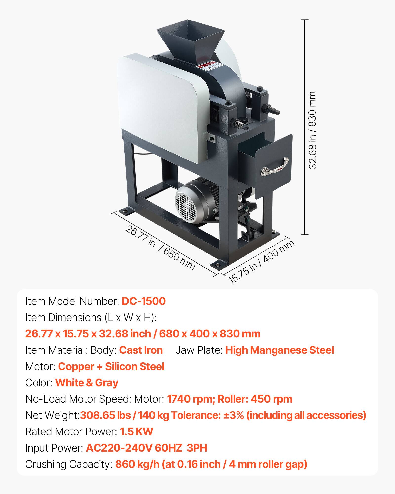 mm 830 in 32.68 in  
26.77 in 680 mm  
mm 400 in 15.75  
Item Model Number: DC-1500  
Item Dimensions (L X W X H): 26.77 X 15.75 X 32.68 inch / 680 X 400 X 830 mm  
Item Material: Body: Cast Iron  
Jaw Plate: High Manganese Steel  
Motor: Copper + Silicon Steel  
Color: White & Gray  
No-Load Motor Speed: Motor: 1740 rpm; Roller: 450 rpm  
Net Weight: 308.65 lbs / 140 kg  
Tolerance: ±3% (including all accessories)  
Rated Motor Power: 1.5 KW  
Input Power: AC220-240V 60HZ 3PH  
Crushing Capacity: 860 kg/h (at 0.16 inch / 4 mm roller gap)