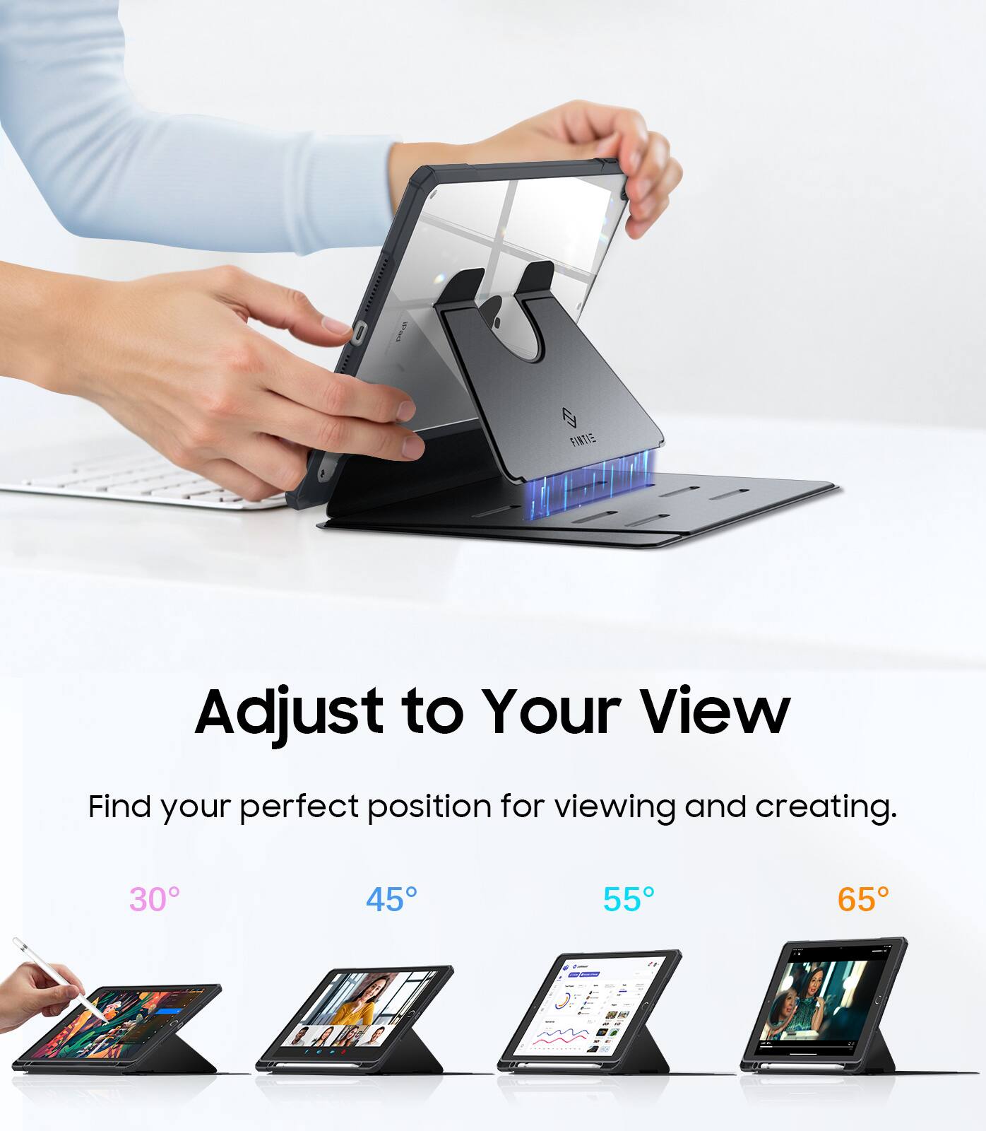 Adjust to Your View  
Find your perfect position for viewing and creating.  
30° 45° 55° 65°