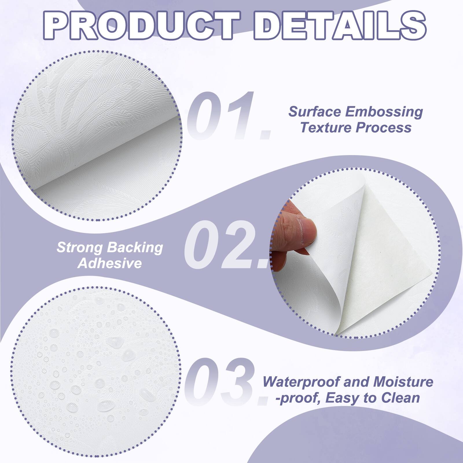 PRODUCT DETAILS

01. Surface Embossing Texture Process
02. Strong Adhesive Backing
03. Waterproof and Moisture-proof, Easy to Clean