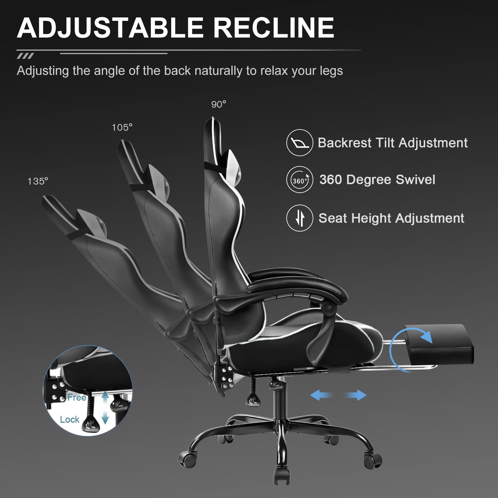 ADJUSTABLE RECLINE  
Adjusting the angle of the back naturally to relax your legs

- 90°
- 105°
- 135°

Backrest Tilt Adjustment  
360 Degree Swivel  
Seat Height Adjustment  
Free Lock