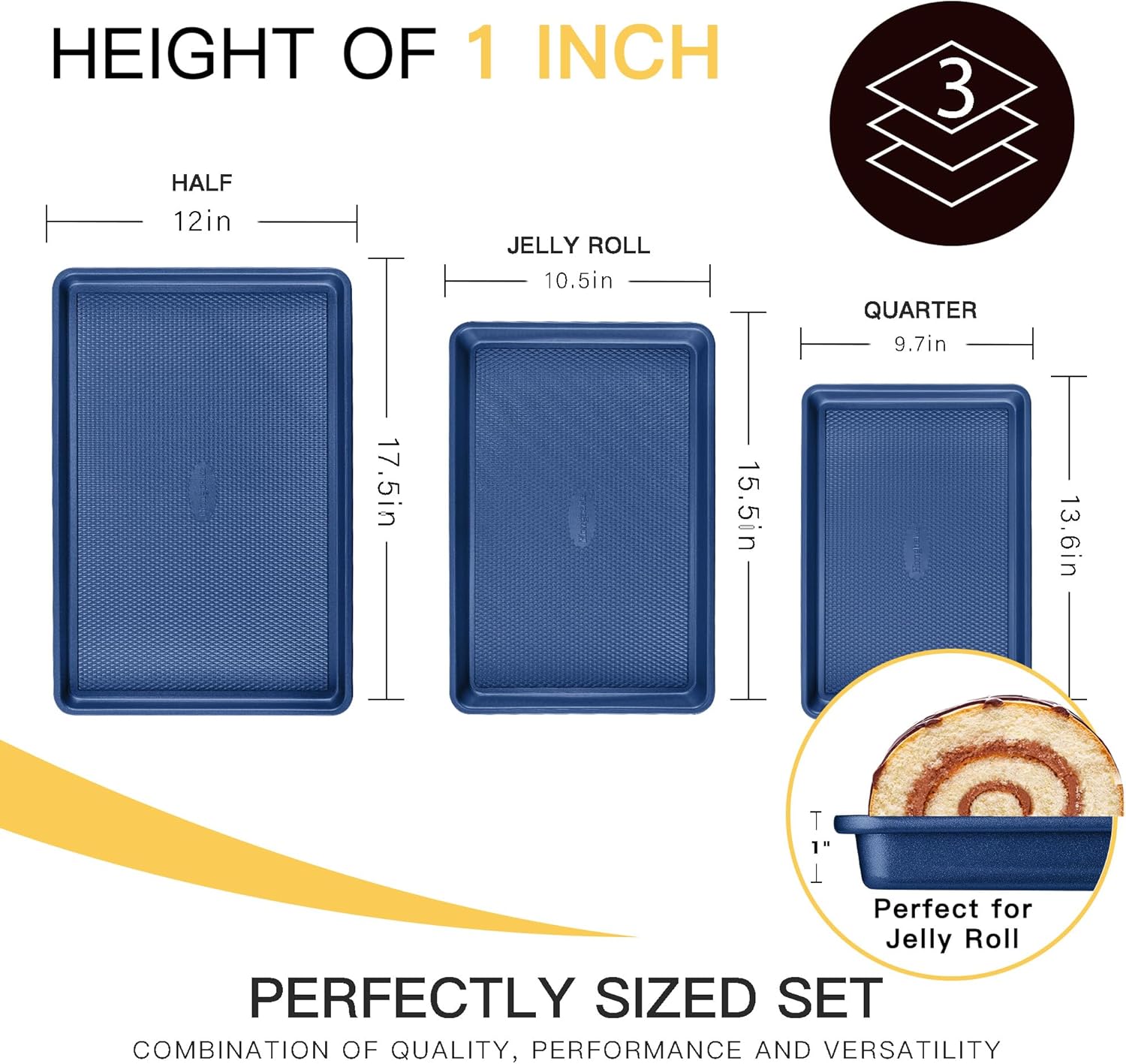 HEIGHT OF 1 INCH

HALF  
12in  
17.5in

JELLY ROLL  
10.5in  
15.5in

QUARTER  
9.7in  
13.6in

Perfect for Jelly Roll

PERFECTLY SIZED SET  
COMBINATION OF QUALITY, PERFORMANCE AND VERSATILITY