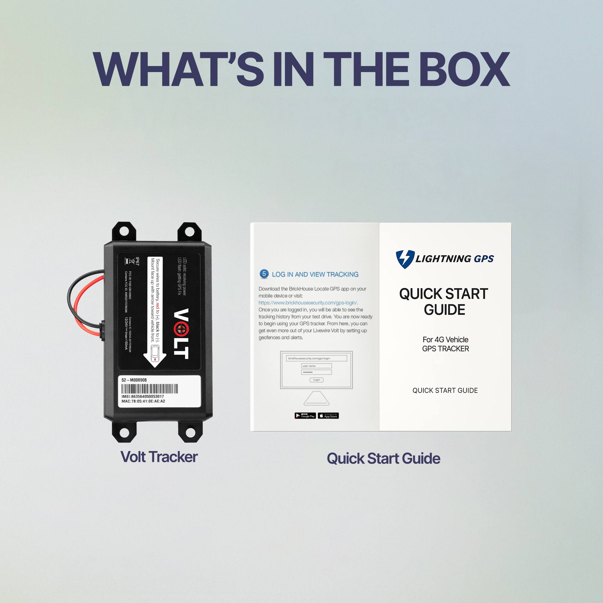 **WHAT'S IN THE BOX**

- **Volt Tracker**
  - S/N: M008866
  - MAC: 7E:02:11:0E:A2:A2

- **Quick Start Guide**
  - LOG IN AND VIEW TRACKING
    - Download the BlackHouse Locate GPS app on your mobile device or visit www.blackhousegps.com
    - Once you are logged in, you will be able to see the tracking history from your test drive. You are now ready to begin using your Volt Tracker.
    - Get even more out of your Volt Tracker by setting up your LiveWire Volt settings.

- **LIGHTNING GPS**
  - QUICK START GUIDE
    - For 4G Vehicle GPS TRACKER
    - QUICK START GUIDE