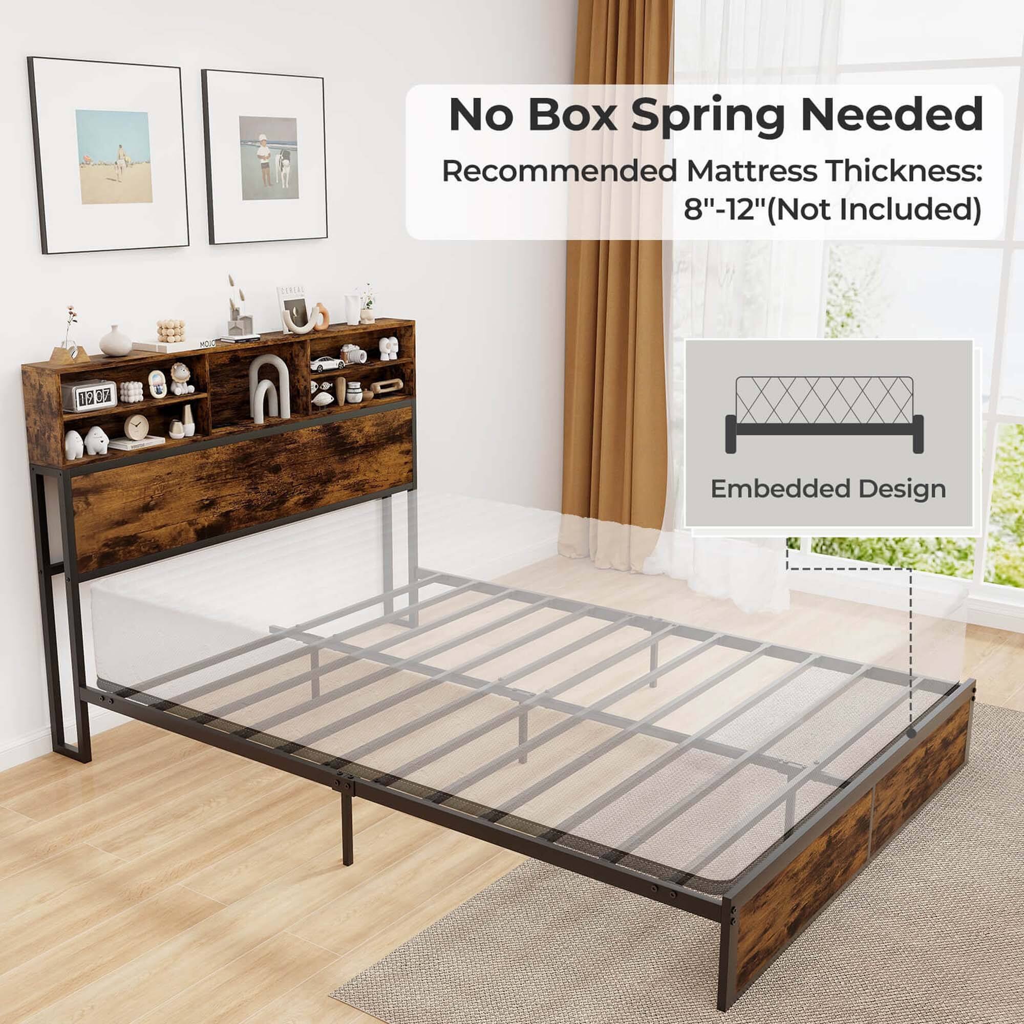 No Box Spring Needed Recommended Mattress Thickness: 8"-12" (Not Included) Embedded Design