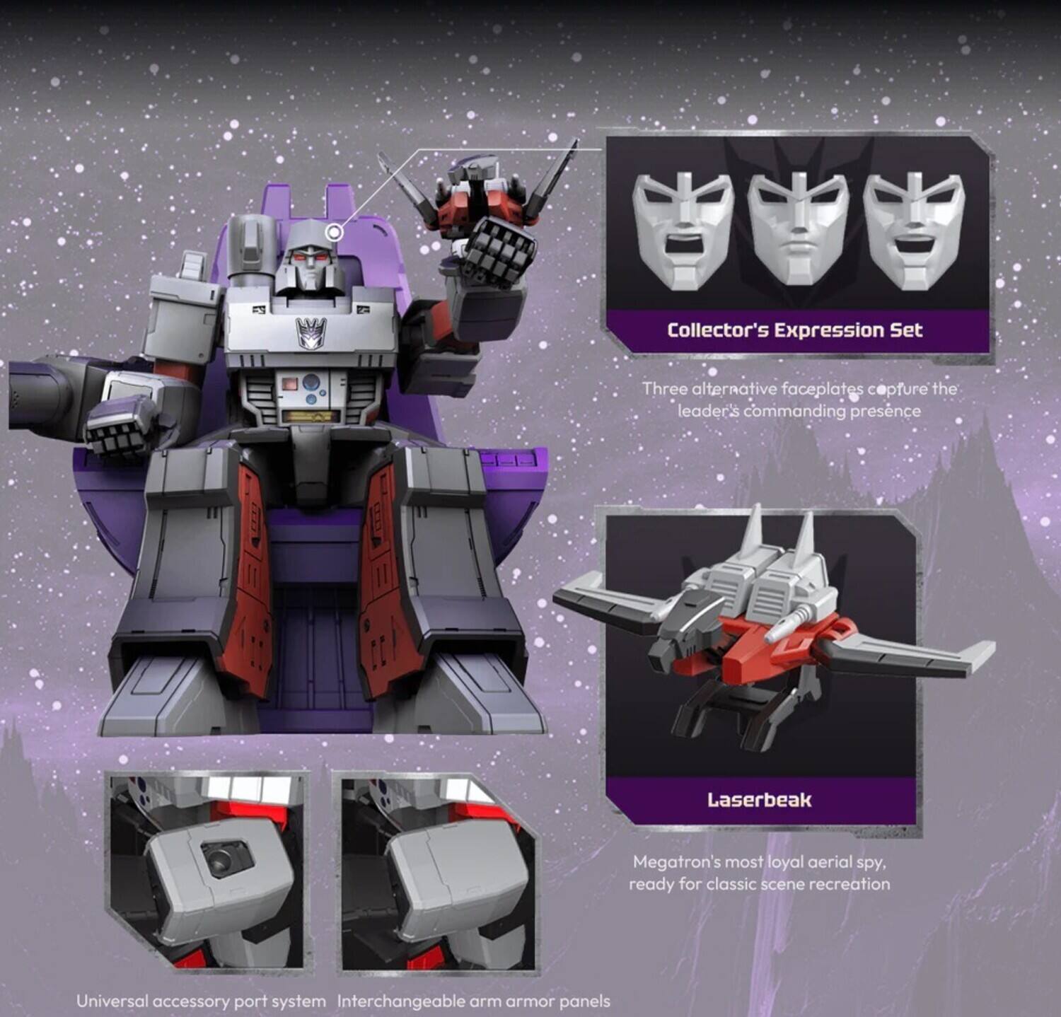 Collector's Expression Set  
Three alternative faceplates capture the leader's commanding presence  

Laserbeak  
Megatron's most loyal aerial spy, ready for classic scene recreation  

Universal accessory port system  
Interchangeable arm armor panels