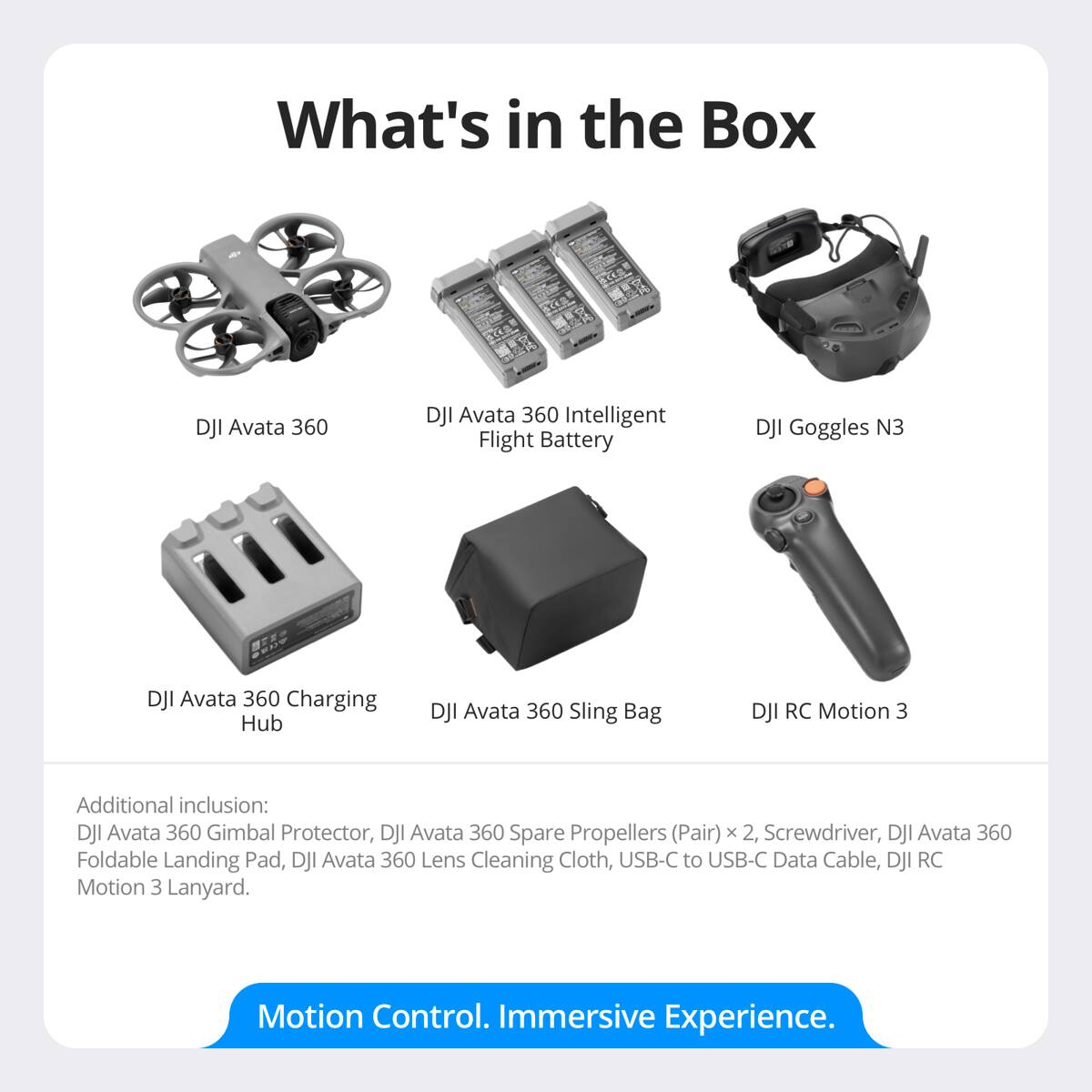 What's in the Box

- DJI Avata 360
- DJI Avata 360 Intelligent Flight Battery
- DJI Goggles N3
- DJI Avata 360 Charging Hub
- DJI Avata 360 Sling Bag
- DJI RC Motion 3

Additional inclusion:
- DJI Avata 360 Gimbal Protector
- DJI Avata 360 Spare Propellers (Pair) x 2
- Screwdriver
- DJI Avata 360 Foldable Landing Pad
- DJI Avata 360 Lens Cleaning Cloth
- USB-C to USB-C Data Cable
- DJI RC Motion 3 Lanyard

Motion Control. Immersive Experience.