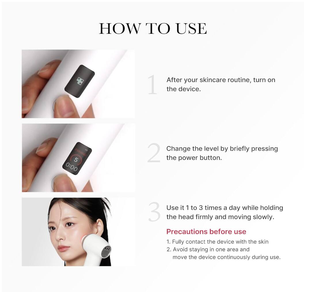 HOW TO USE

1. After your skincare routine, turn on the device.

2. Change the level by briefly pressing the power button.

3. Use it 1 to 3 times a day while holding the head firmly and moving slowly.

Precautions before use
1. Fully contact the device with the skin
2. Avoid staying in one area and move the device continuously during use.